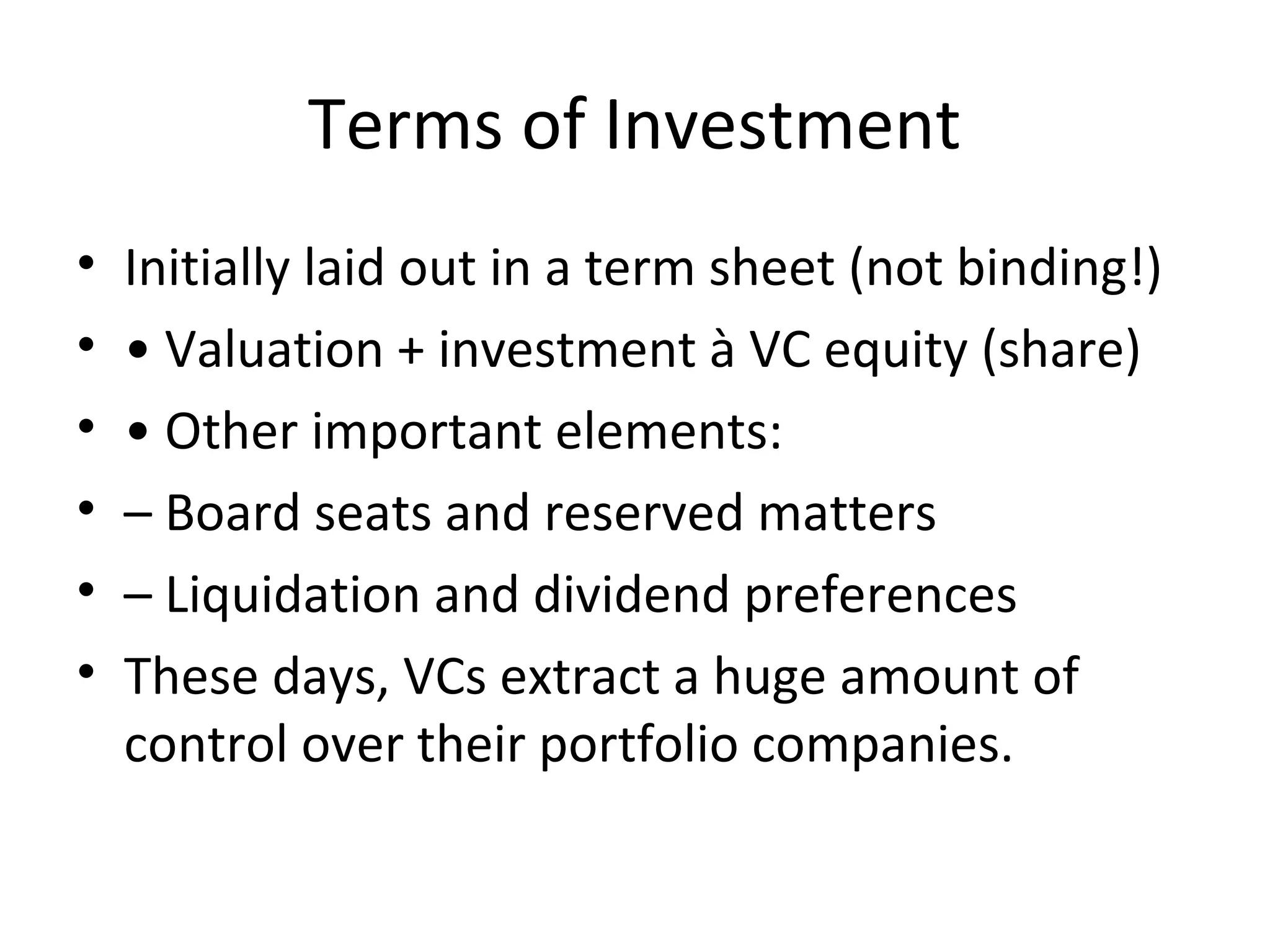 Terms of Investment
• Initially laid out in a term sheet (not binding!)
• • Valuation + investment à VC equity (share)
• • Other important elements:
• – Board seats and reserved matters
• – Liquidation and dividend preferences
• These days, VCs extract a huge amount of
control over their portfolio companies.
 