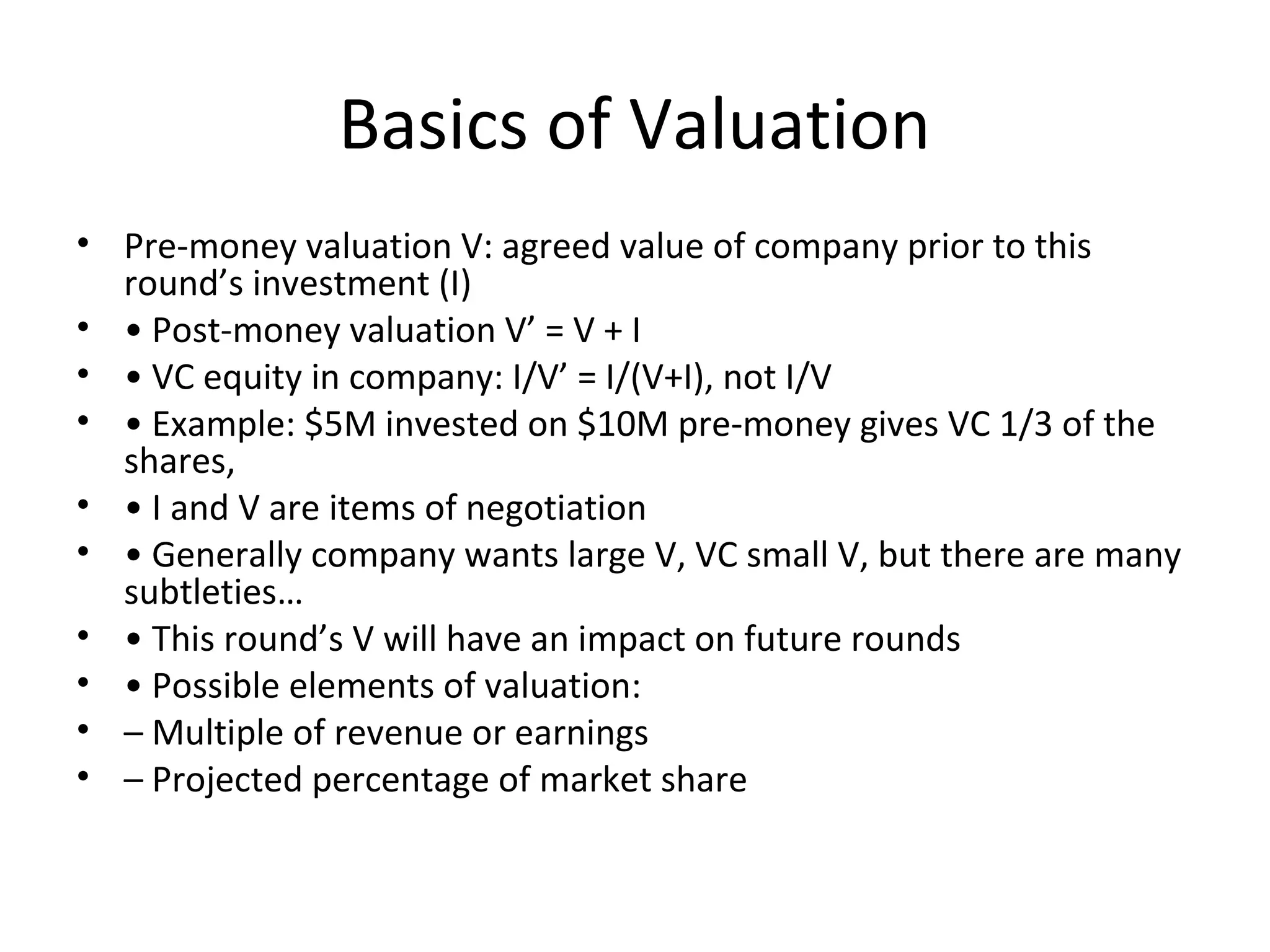 Basics of Valuation
• Pre-money valuation V: agreed value of company prior to this
round’s investment (I)
• • Post-money valuation V’ = V + I
• • VC equity in company: I/V’ = I/(V+I), not I/V
• • Example: $5M invested on $10M pre-money gives VC 1/3 of the
shares,
• • I and V are items of negotiation
• • Generally company wants large V, VC small V, but there are many
subtleties…
• • This round’s V will have an impact on future rounds
• • Possible elements of valuation:
• – Multiple of revenue or earnings
• – Projected percentage of market share
 