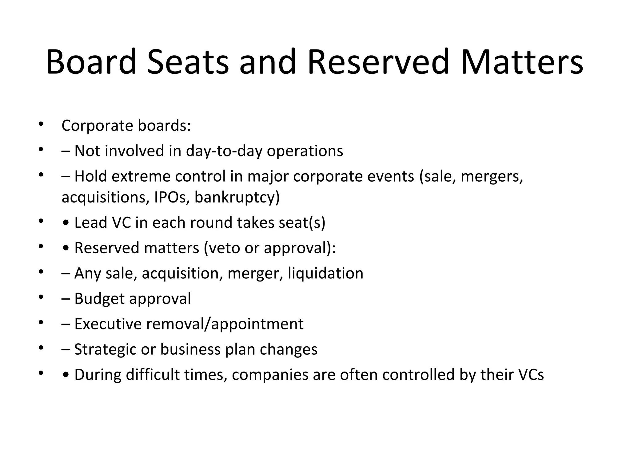 Board Seats and Reserved Matters
• Corporate boards:
• – Not involved in day-to-day operations
• – Hold extreme control in major corporate events (sale, mergers,
acquisitions, IPOs, bankruptcy)
• • Lead VC in each round takes seat(s)
• • Reserved matters (veto or approval):
• – Any sale, acquisition, merger, liquidation
• – Budget approval
• – Executive removal/appointment
• – Strategic or business plan changes
• • During difficult times, companies are often controlled by their VCs
 