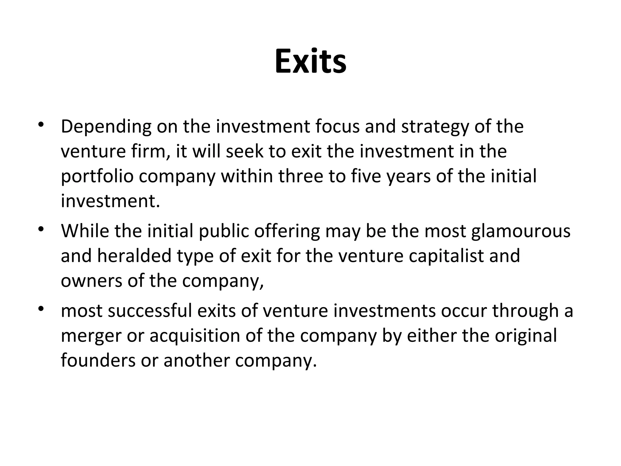 Exits
• Depending on the investment focus and strategy of the
venture firm, it will seek to exit the investment in the
portfolio company within three to five years of the initial
investment.
• While the initial public offering may be the most glamourous
and heralded type of exit for the venture capitalist and
owners of the company,
• most successful exits of venture investments occur through a
merger or acquisition of the company by either the original
founders or another company.
 
