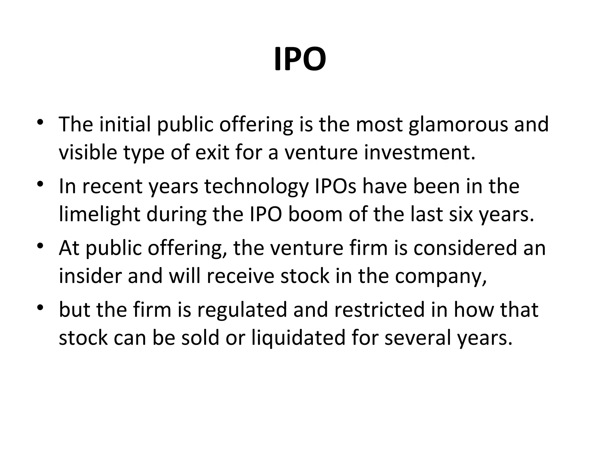 IPO
• The initial public offering is the most glamorous and
visible type of exit for a venture investment.
• In recent years technology IPOs have been in the
limelight during the IPO boom of the last six years.
• At public offering, the venture firm is considered an
insider and will receive stock in the company,
• but the firm is regulated and restricted in how that
stock can be sold or liquidated for several years.
 