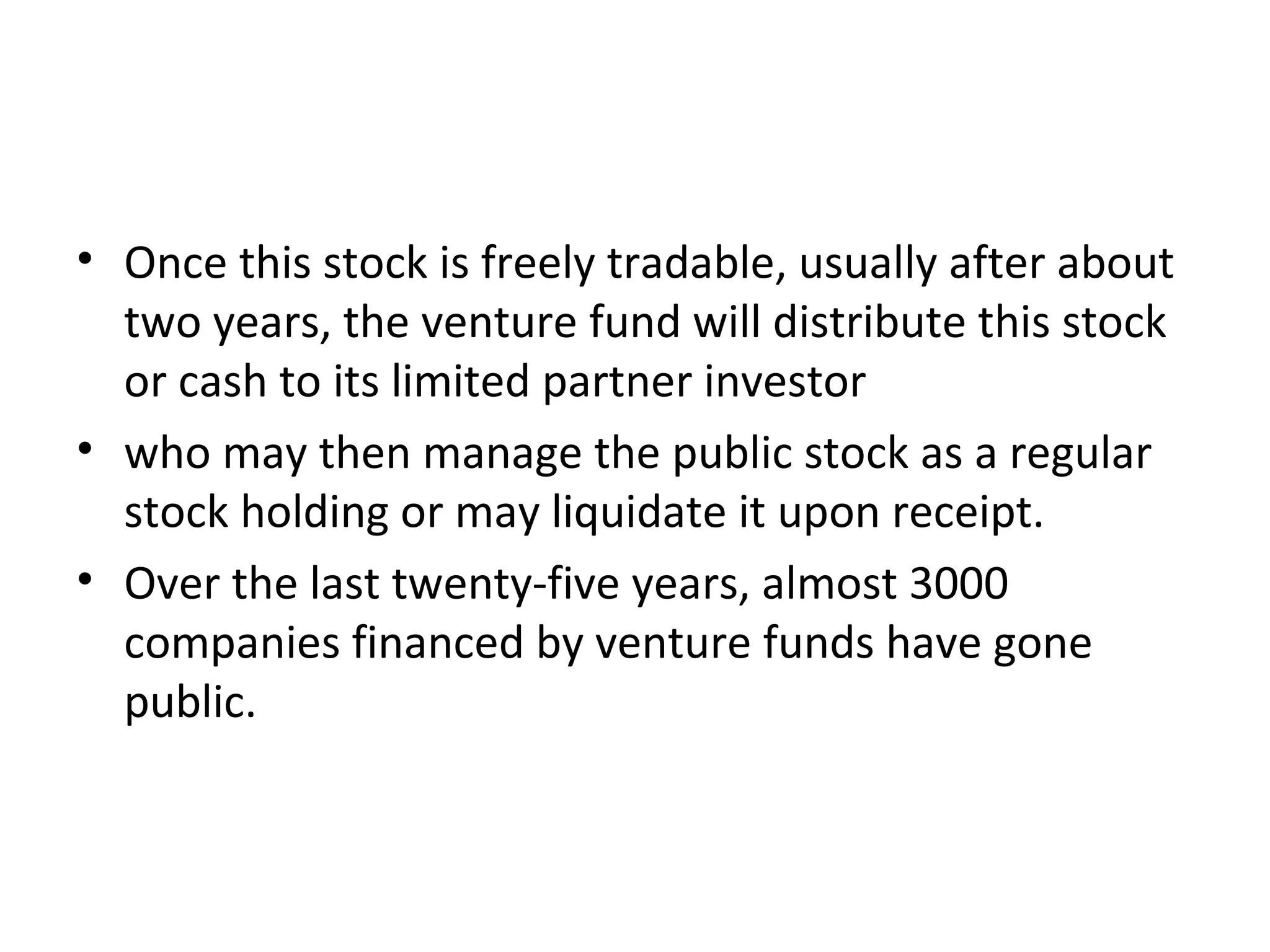 • Once this stock is freely tradable, usually after about
two years, the venture fund will distribute this stock
or cash to its limited partner investor
• who may then manage the public stock as a regular
stock holding or may liquidate it upon receipt.
• Over the last twenty-five years, almost 3000
companies financed by venture funds have gone
public.
 