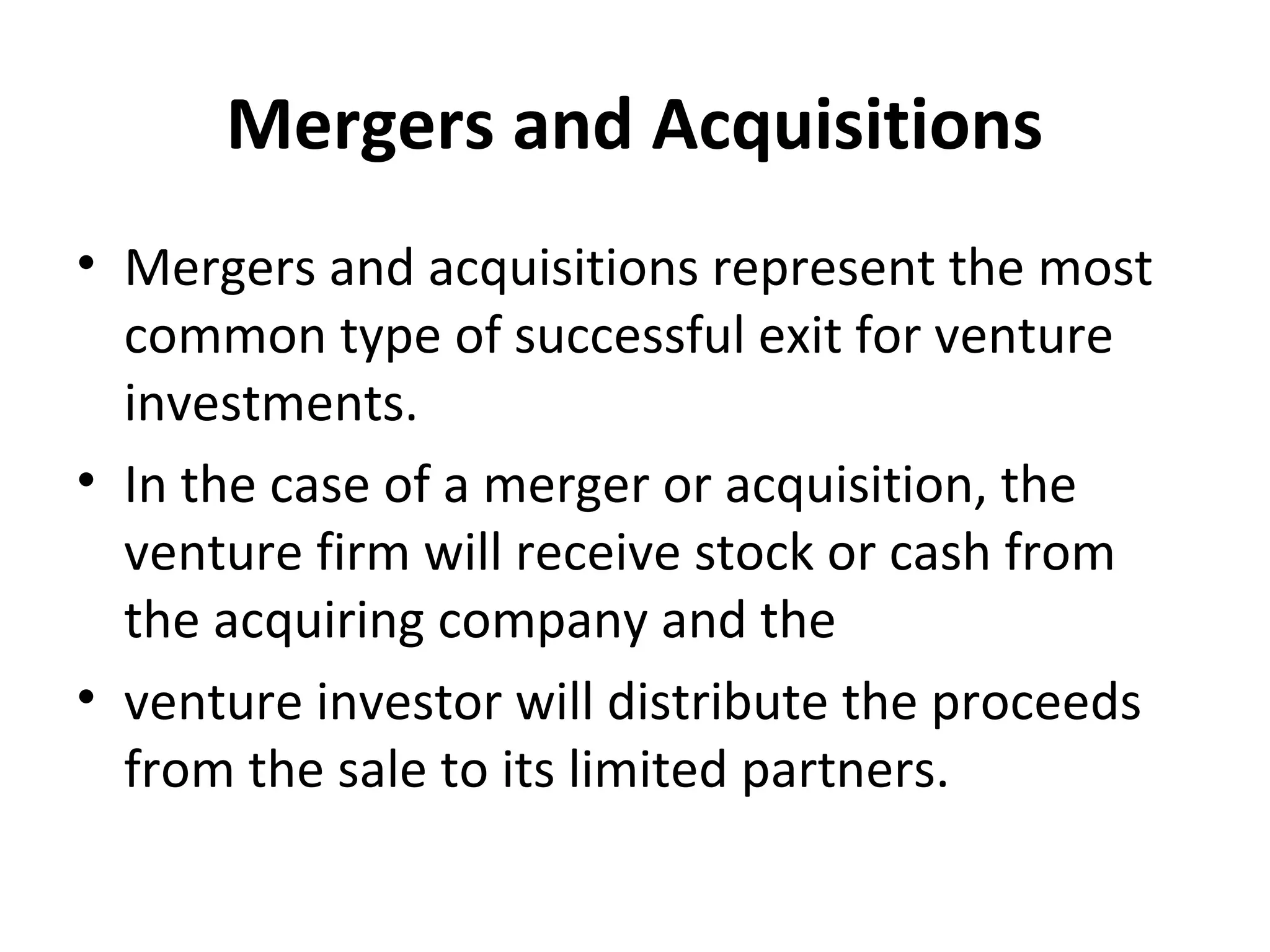 Mergers and Acquisitions
• Mergers and acquisitions represent the most
common type of successful exit for venture
investments.
• In the case of a merger or acquisition, the
venture firm will receive stock or cash from
the acquiring company and the
• venture investor will distribute the proceeds
from the sale to its limited partners.
 