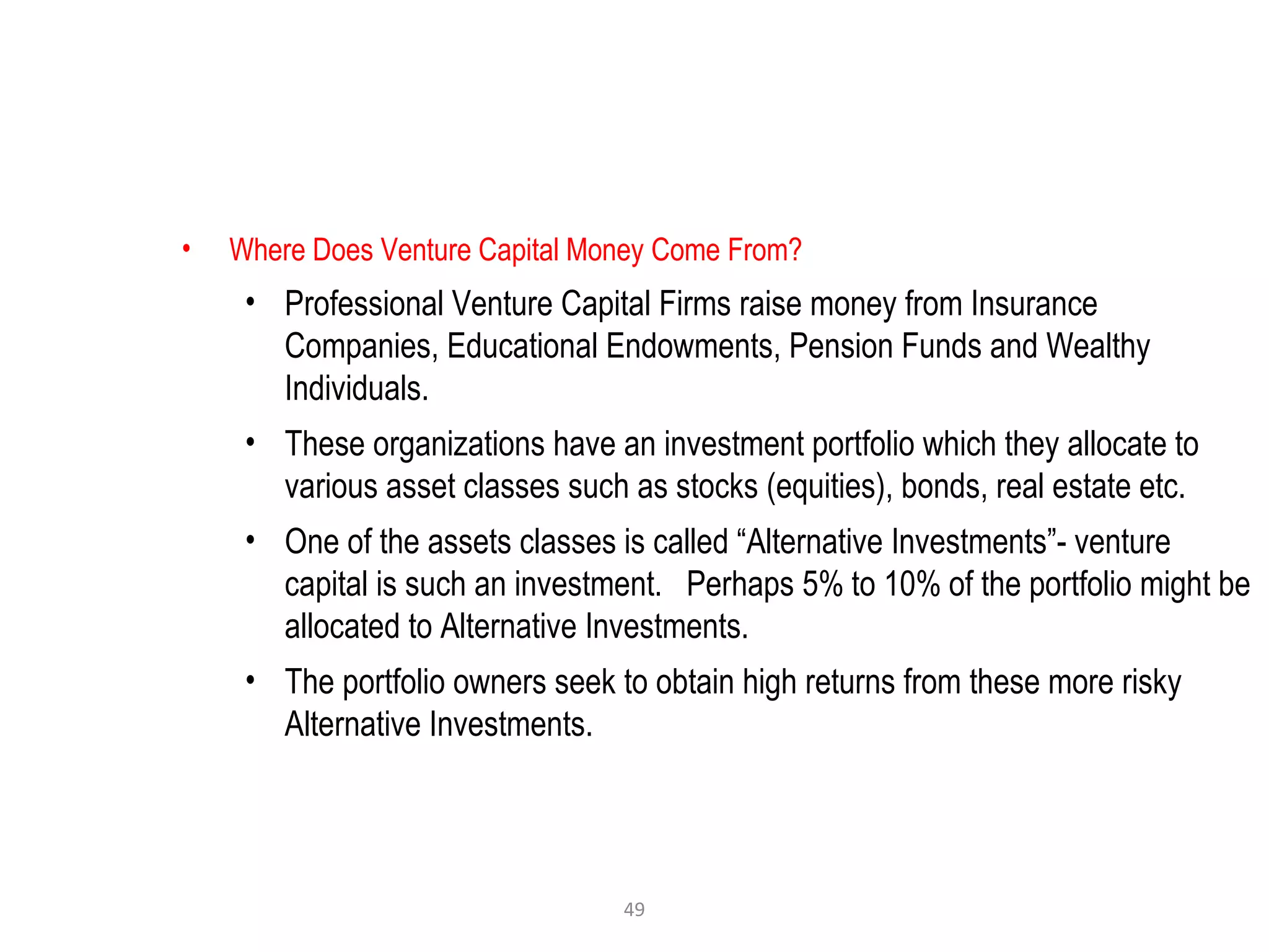 49
• Where Does Venture Capital Money Come From?
• Professional Venture Capital Firms raise money from Insurance
Companies, Educational Endowments, Pension Funds and Wealthy
Individuals.
• These organizations have an investment portfolio which they allocate to
various asset classes such as stocks (equities), bonds, real estate etc.
• One of the assets classes is called “Alternative Investments”- venture
capital is such an investment. Perhaps 5% to 10% of the portfolio might be
allocated to Alternative Investments.
• The portfolio owners seek to obtain high returns from these more risky
Alternative Investments.
 