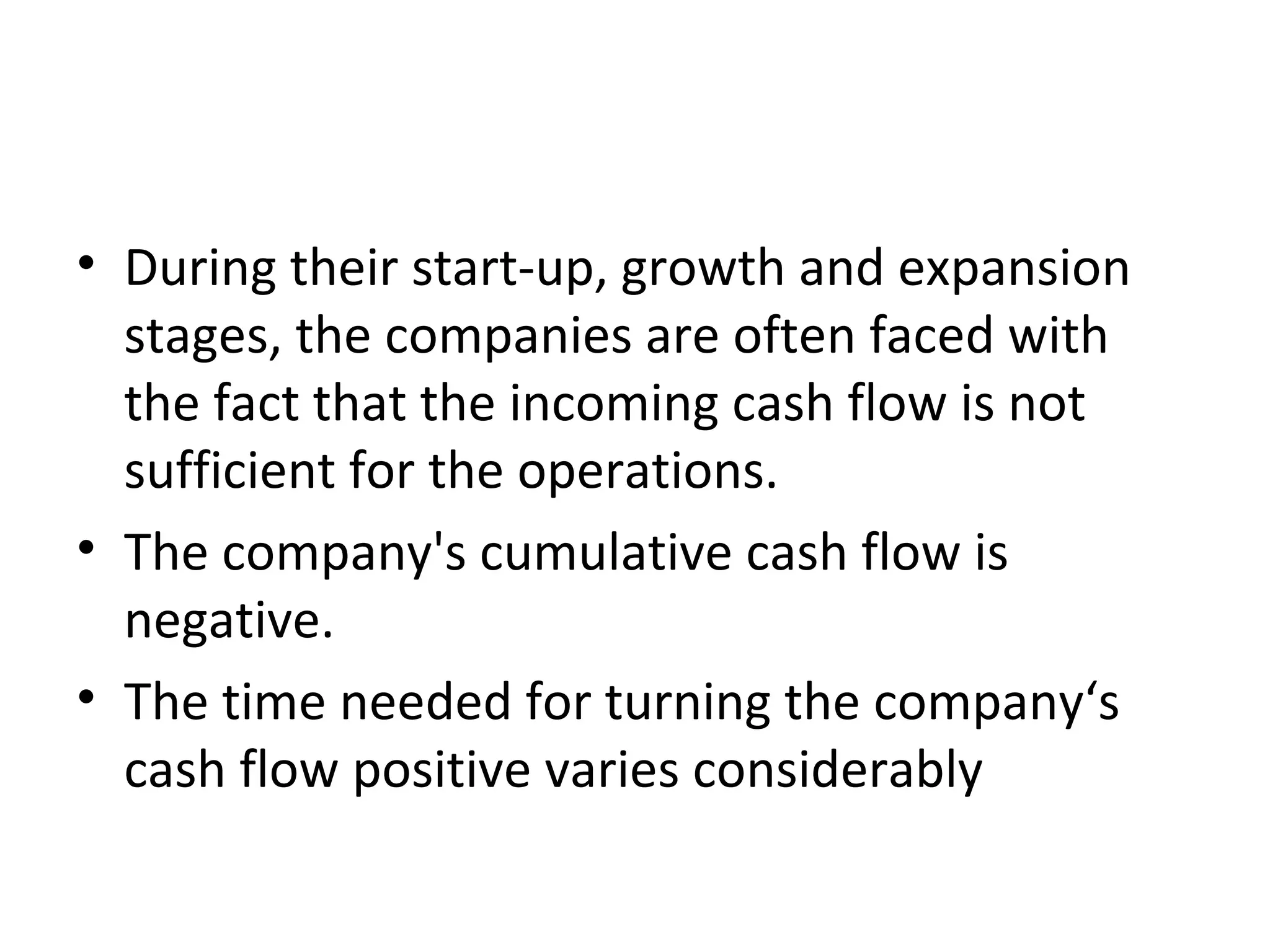 • During their start-up, growth and expansion
stages, the companies are often faced with
the fact that the incoming cash flow is not
sufficient for the operations.
• The company's cumulative cash flow is
negative.
• The time needed for turning the company‘s
cash flow positive varies considerably
 