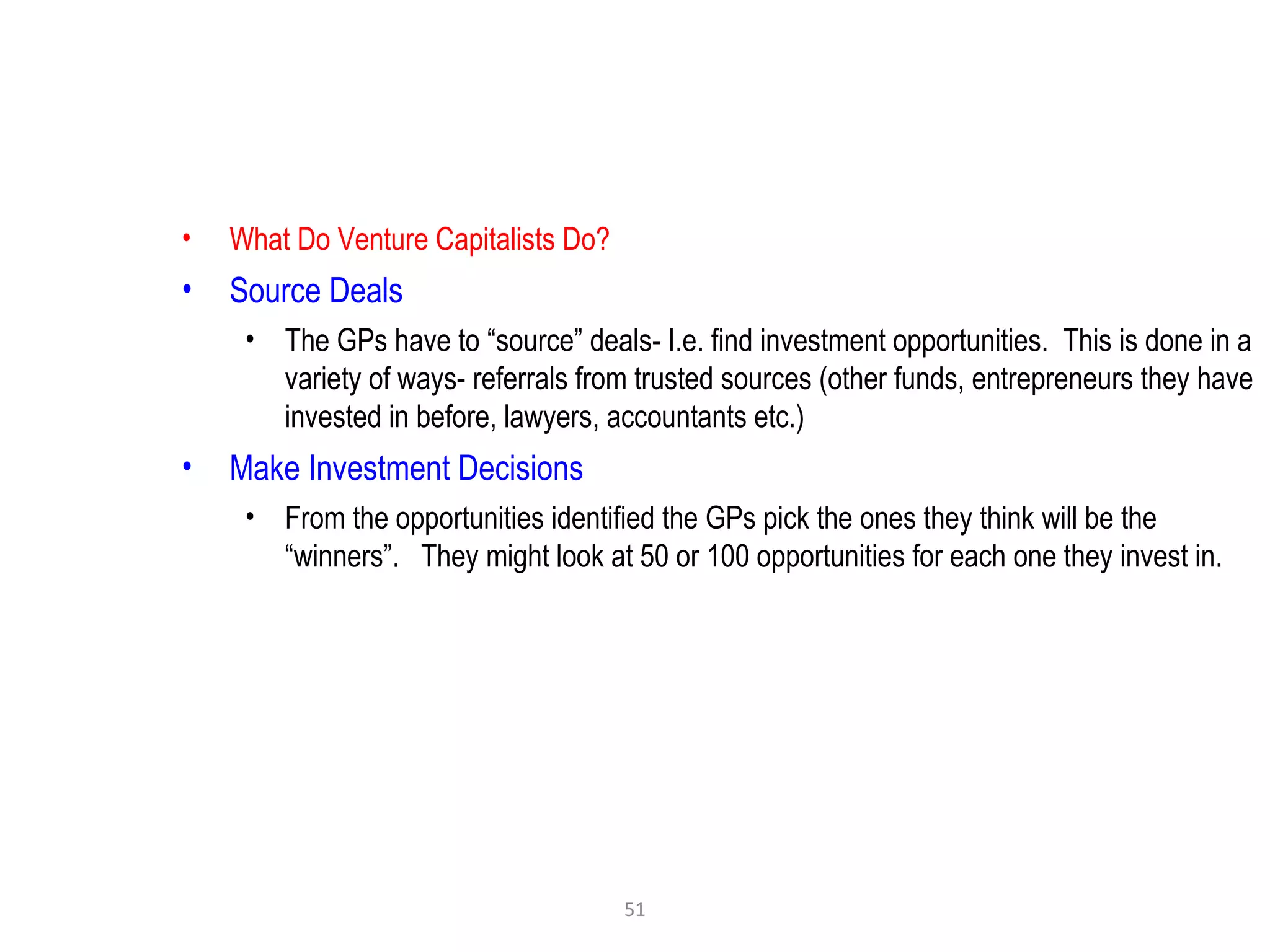 51
• What Do Venture Capitalists Do?
• Source Deals
• The GPs have to “source” deals- I.e. find investment opportunities. This is done in a
variety of ways- referrals from trusted sources (other funds, entrepreneurs they have
invested in before, lawyers, accountants etc.)
• Make Investment Decisions
• From the opportunities identified the GPs pick the ones they think will be the
“winners”. They might look at 50 or 100 opportunities for each one they invest in.
 