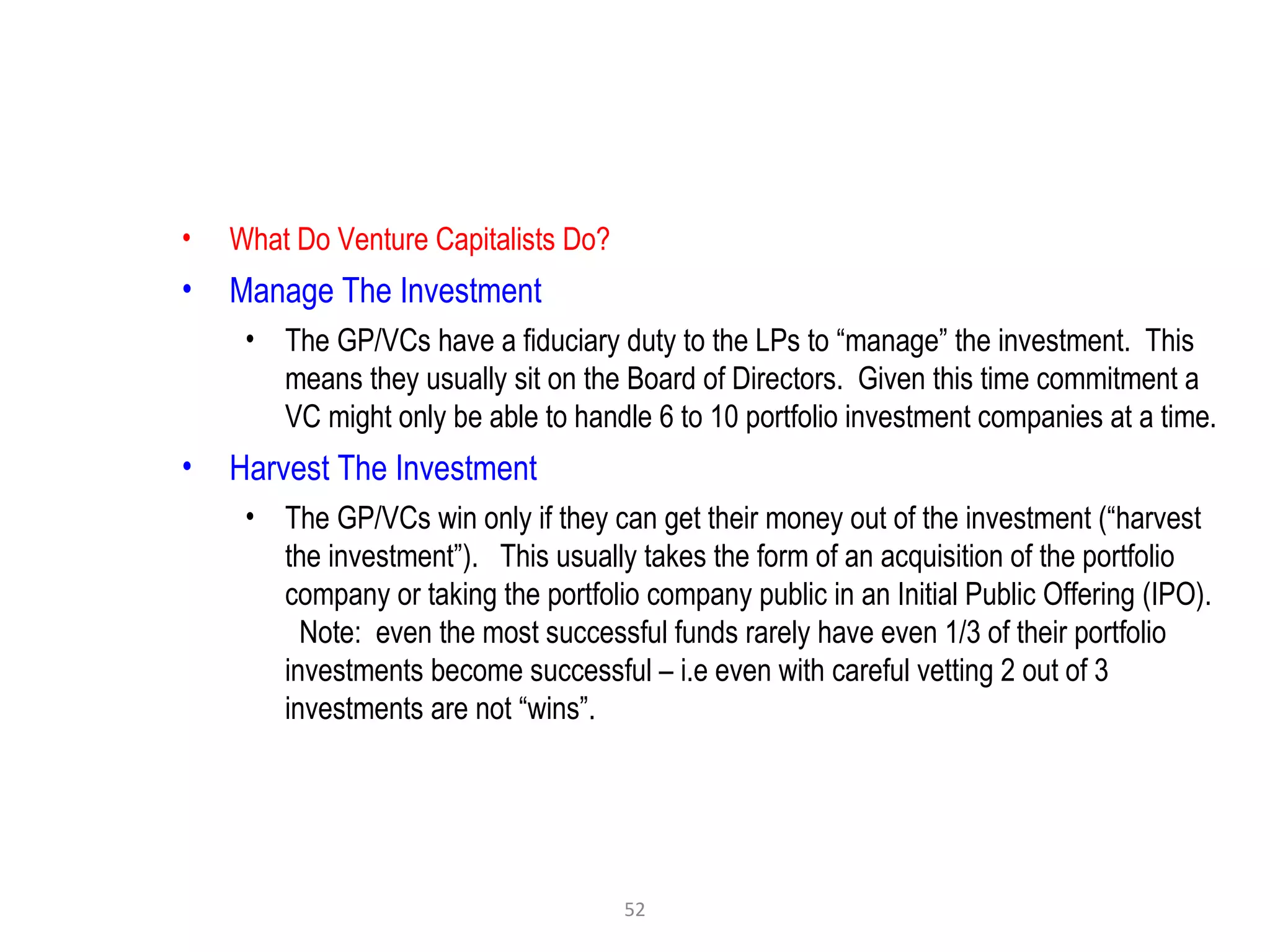 52
• What Do Venture Capitalists Do?
• Manage The Investment
• The GP/VCs have a fiduciary duty to the LPs to “manage” the investment. This
means they usually sit on the Board of Directors. Given this time commitment a
VC might only be able to handle 6 to 10 portfolio investment companies at a time.
• Harvest The Investment
• The GP/VCs win only if they can get their money out of the investment (“harvest
the investment”). This usually takes the form of an acquisition of the portfolio
company or taking the portfolio company public in an Initial Public Offering (IPO).
Note: even the most successful funds rarely have even 1/3 of their portfolio
investments become successful – i.e even with careful vetting 2 out of 3
investments are not “wins”.
 
