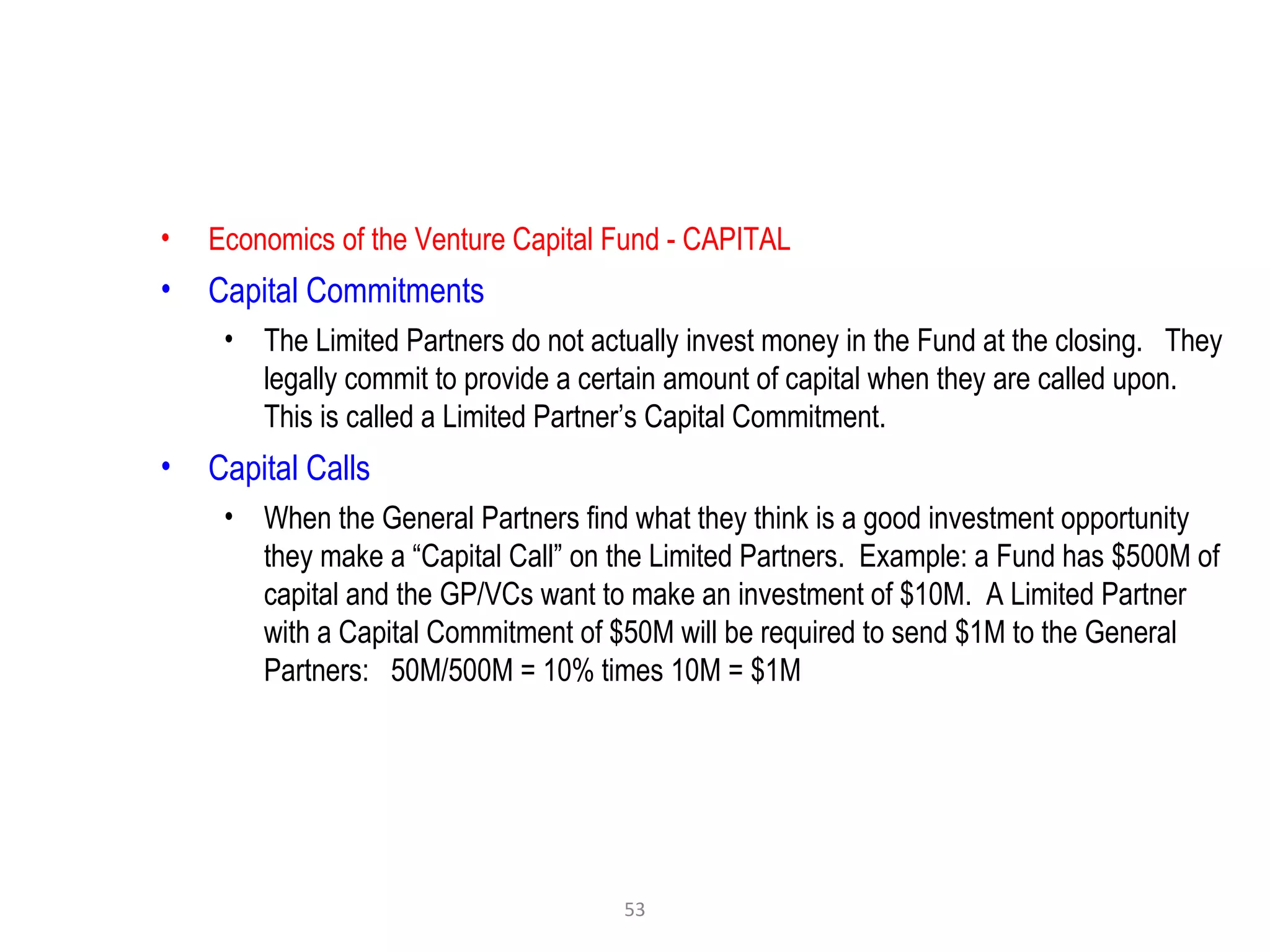 53
• Economics of the Venture Capital Fund - CAPITAL
• Capital Commitments
• The Limited Partners do not actually invest money in the Fund at the closing. They
legally commit to provide a certain amount of capital when they are called upon.
This is called a Limited Partner’s Capital Commitment.
• Capital Calls
• When the General Partners find what they think is a good investment opportunity
they make a “Capital Call” on the Limited Partners. Example: a Fund has $500M of
capital and the GP/VCs want to make an investment of $10M. A Limited Partner
with a Capital Commitment of $50M will be required to send $1M to the General
Partners: 50M/500M = 10% times 10M = $1M
 