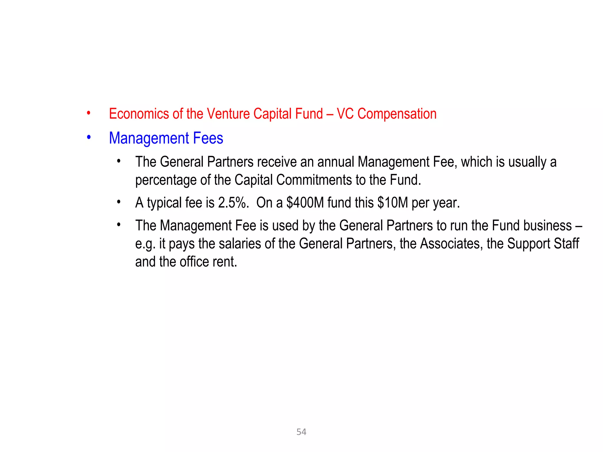 54
• Economics of the Venture Capital Fund – VC Compensation
• Management Fees
• The General Partners receive an annual Management Fee, which is usually a
percentage of the Capital Commitments to the Fund.
• A typical fee is 2.5%. On a $400M fund this $10M per year.
• The Management Fee is used by the General Partners to run the Fund business –
e.g. it pays the salaries of the General Partners, the Associates, the Support Staff
and the office rent.
 