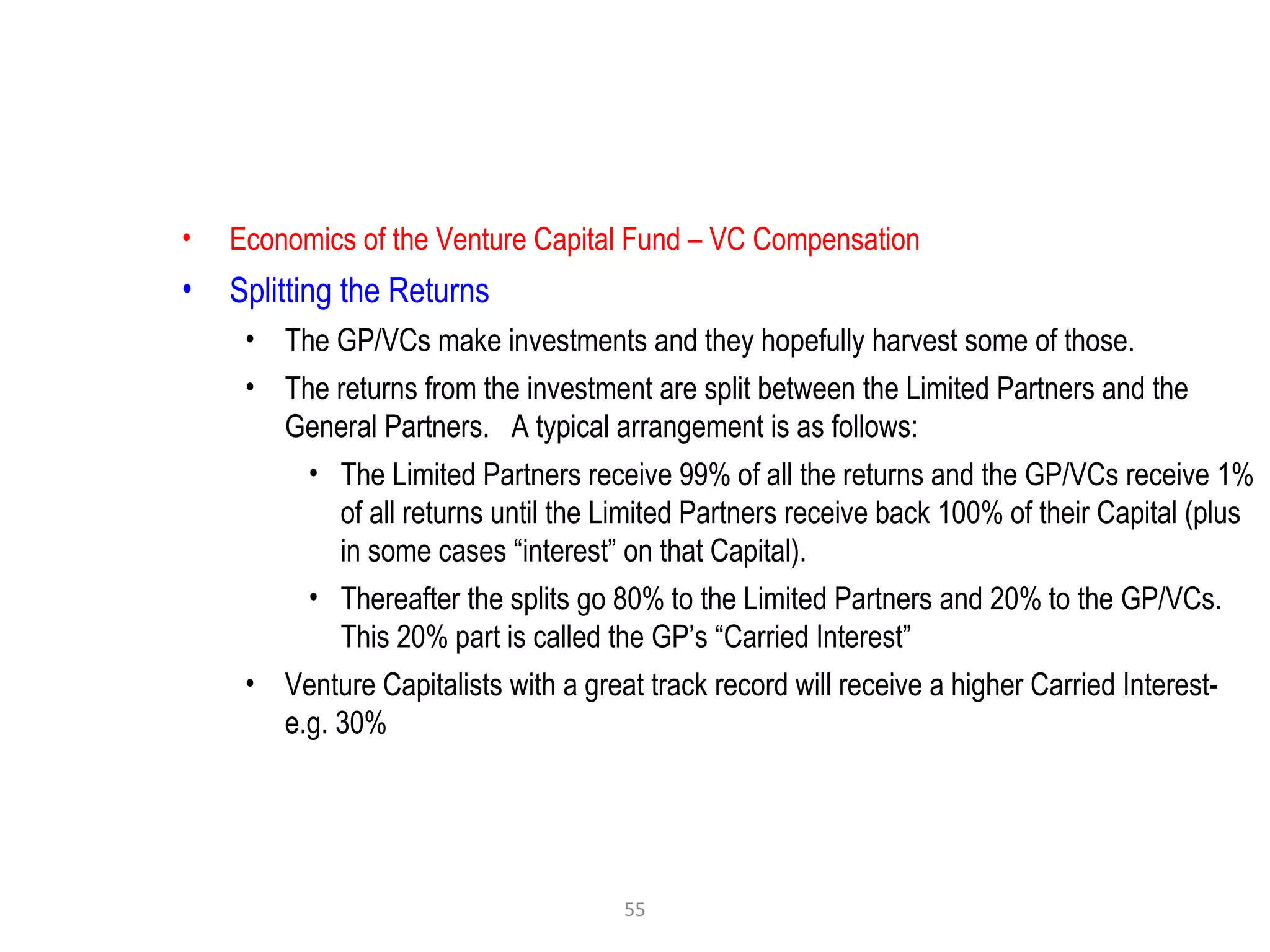 55
• Economics of the Venture Capital Fund – VC Compensation
• Splitting the Returns
• The GP/VCs make investments and they hopefully harvest some of those.
• The returns from the investment are split between the Limited Partners and the
General Partners. A typical arrangement is as follows:
• The Limited Partners receive 99% of all the returns and the GP/VCs receive 1%
of all returns until the Limited Partners receive back 100% of their Capital (plus
in some cases “interest” on that Capital).
• Thereafter the splits go 80% to the Limited Partners and 20% to the GP/VCs.
This 20% part is called the GP’s “Carried Interest”
• Venture Capitalists with a great track record will receive a higher Carried Interest-
e.g. 30%
 