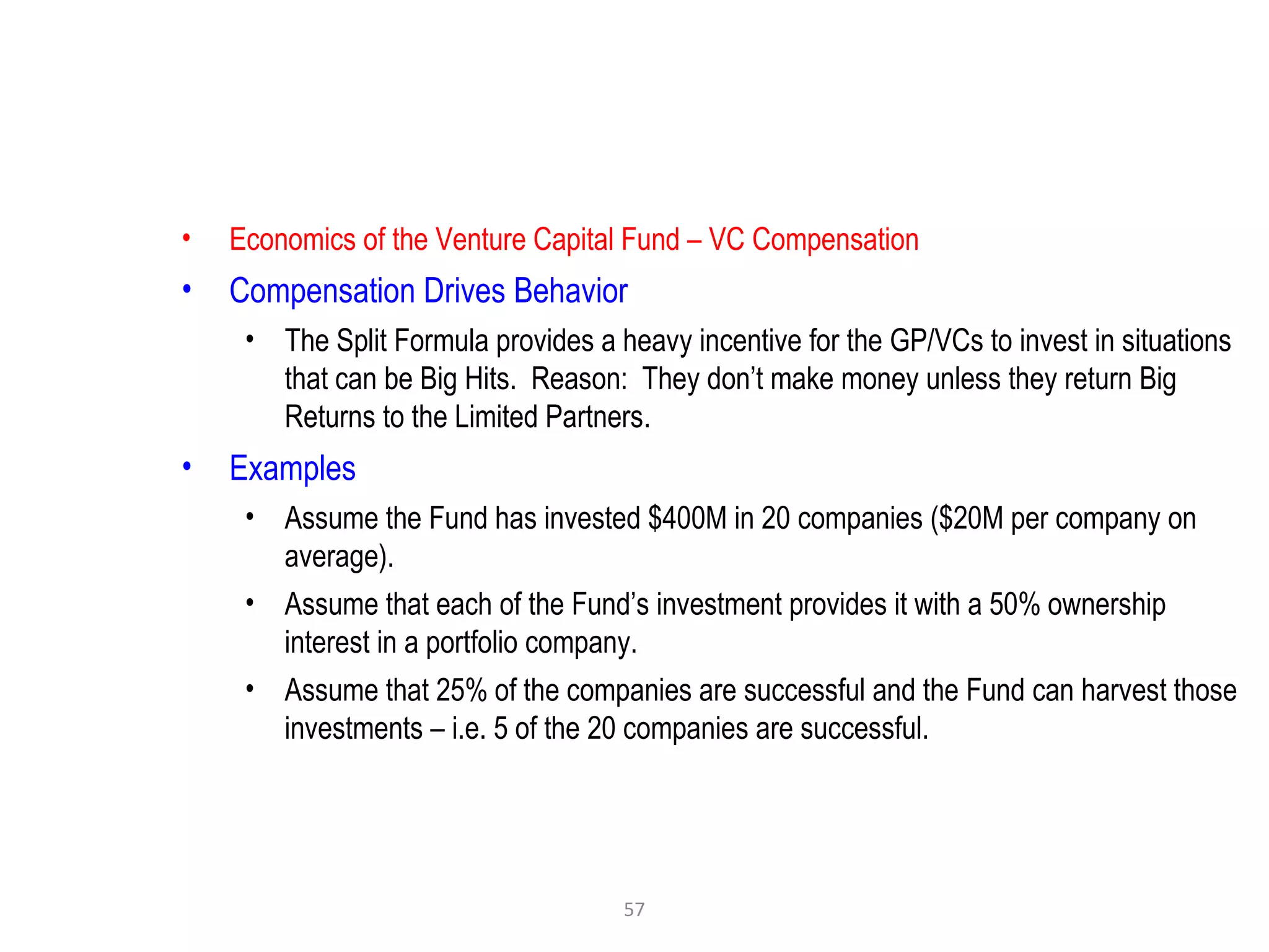 57
• Economics of the Venture Capital Fund – VC Compensation
• Compensation Drives Behavior
• The Split Formula provides a heavy incentive for the GP/VCs to invest in situations
that can be Big Hits. Reason: They don’t make money unless they return Big
Returns to the Limited Partners.
• Examples
• Assume the Fund has invested $400M in 20 companies ($20M per company on
average).
• Assume that each of the Fund’s investment provides it with a 50% ownership
interest in a portfolio company.
• Assume that 25% of the companies are successful and the Fund can harvest those
investments – i.e. 5 of the 20 companies are successful.
 