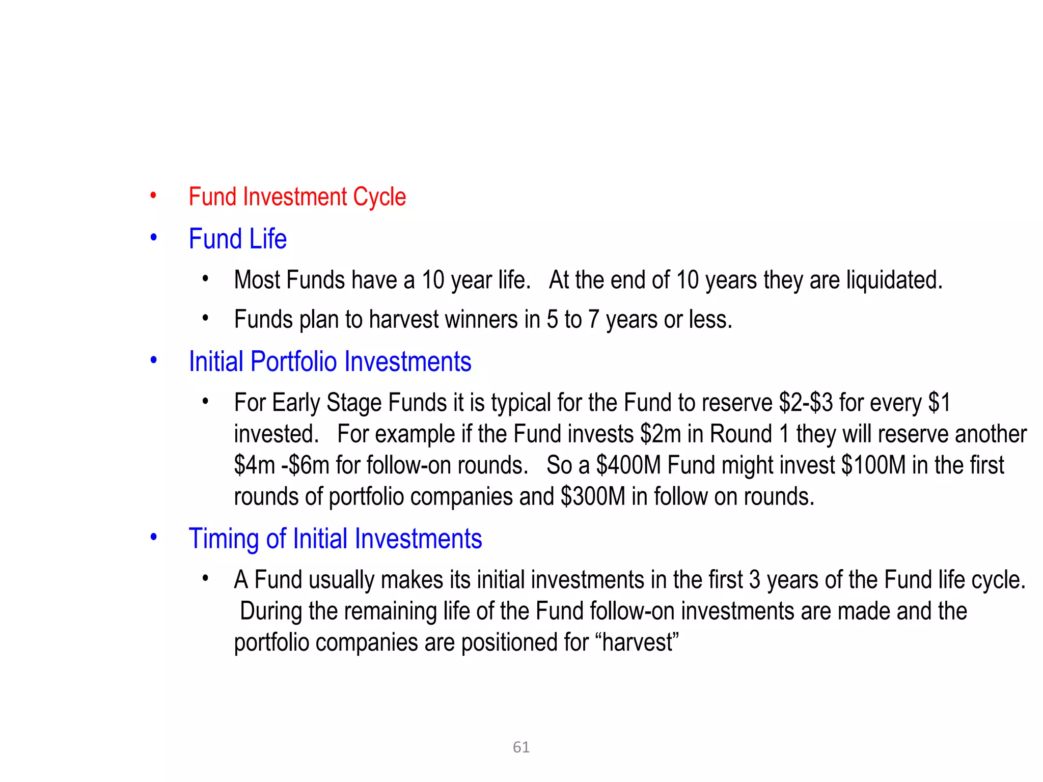 61
• Fund Investment Cycle
• Fund Life
• Most Funds have a 10 year life. At the end of 10 years they are liquidated.
• Funds plan to harvest winners in 5 to 7 years or less.
• Initial Portfolio Investments
• For Early Stage Funds it is typical for the Fund to reserve $2-$3 for every $1
invested. For example if the Fund invests $2m in Round 1 they will reserve another
$4m -$6m for follow-on rounds. So a $400M Fund might invest $100M in the first
rounds of portfolio companies and $300M in follow on rounds.
• Timing of Initial Investments
• A Fund usually makes its initial investments in the first 3 years of the Fund life cycle.
During the remaining life of the Fund follow-on investments are made and the
portfolio companies are positioned for “harvest”
 
