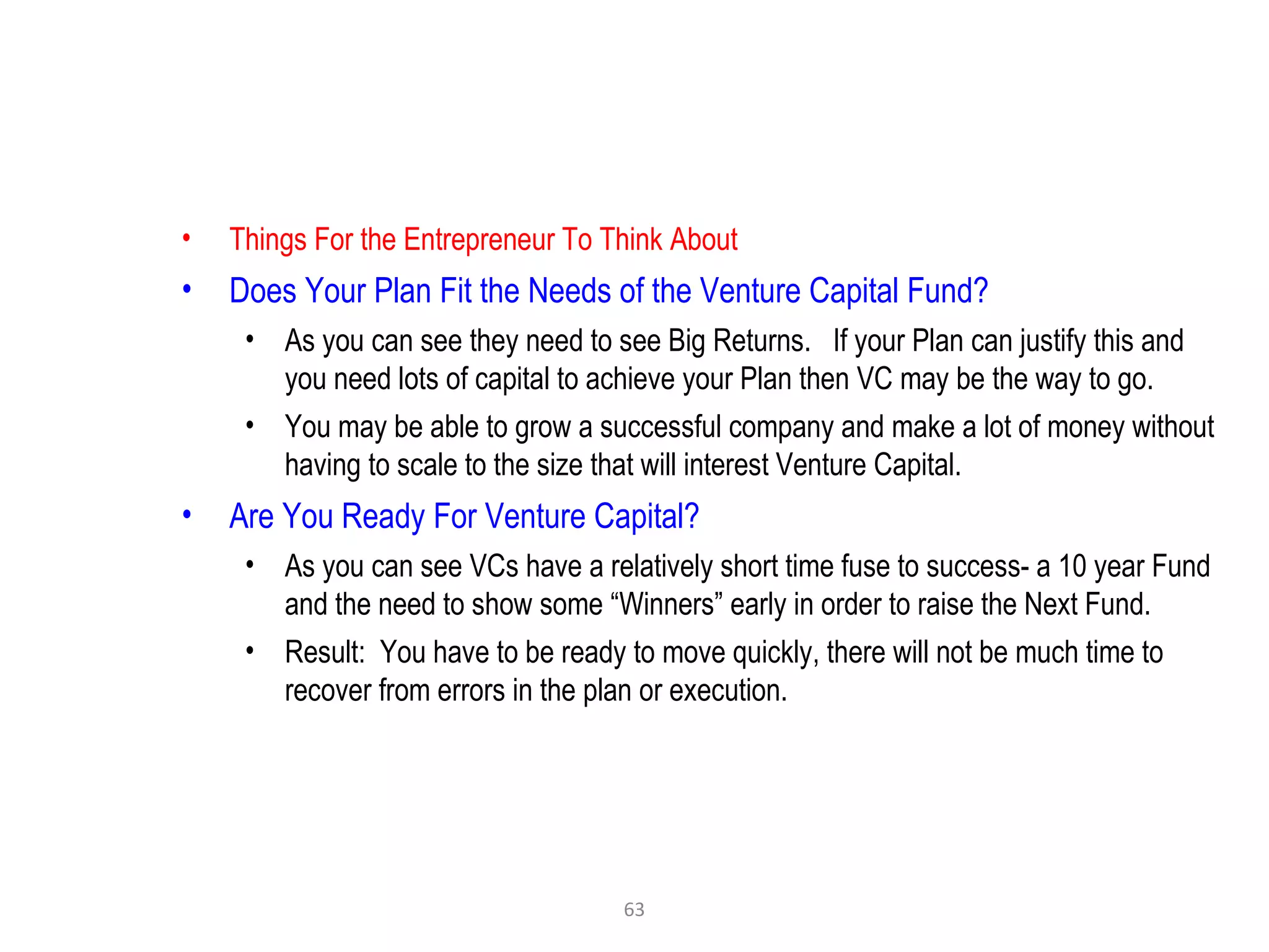 63
• Things For the Entrepreneur To Think About
• Does Your Plan Fit the Needs of the Venture Capital Fund?
• As you can see they need to see Big Returns. If your Plan can justify this and
you need lots of capital to achieve your Plan then VC may be the way to go.
• You may be able to grow a successful company and make a lot of money without
having to scale to the size that will interest Venture Capital.
• Are You Ready For Venture Capital?
• As you can see VCs have a relatively short time fuse to success- a 10 year Fund
and the need to show some “Winners” early in order to raise the Next Fund.
• Result: You have to be ready to move quickly, there will not be much time to
recover from errors in the plan or execution.
 