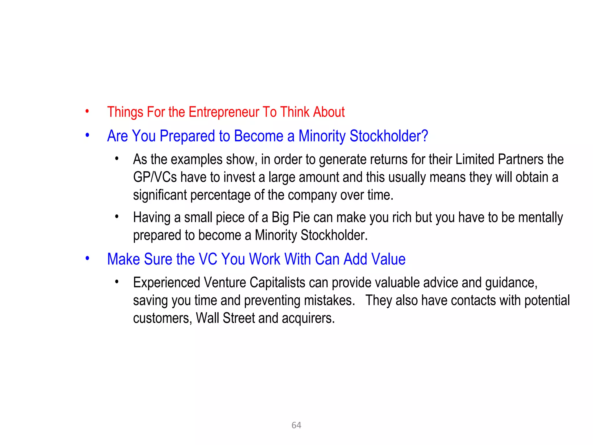 64
• Things For the Entrepreneur To Think About
• Are You Prepared to Become a Minority Stockholder?
• As the examples show, in order to generate returns for their Limited Partners the
GP/VCs have to invest a large amount and this usually means they will obtain a
significant percentage of the company over time.
• Having a small piece of a Big Pie can make you rich but you have to be mentally
prepared to become a Minority Stockholder.
• Make Sure the VC You Work With Can Add Value
• Experienced Venture Capitalists can provide valuable advice and guidance,
saving you time and preventing mistakes. They also have contacts with potential
customers, Wall Street and acquirers.
 