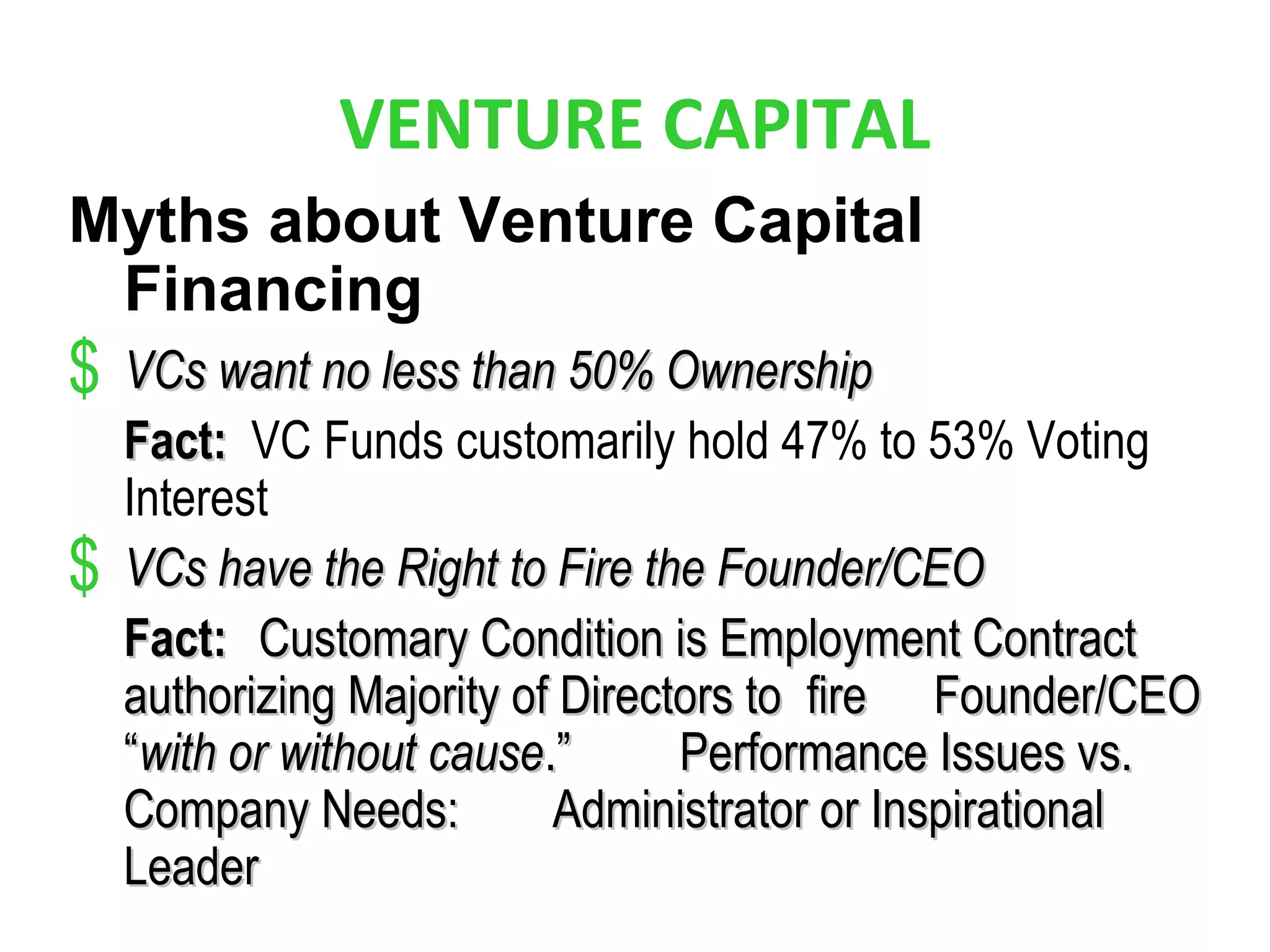 VENTURE CAPITAL
Myths about Venture Capital
Financing
$ VCs want no less than 50% OwnershipVCs want no less than 50% Ownership
Fact:Fact: VC Funds customarily hold 47% to 53% Voting
Interest
$ VCs have the Right to Fire the Founder/CEOVCs have the Right to Fire the Founder/CEO
Fact:Fact: Customary Condition is Employment ContractCustomary Condition is Employment Contract
authorizing Majority of Directors toauthorizing Majority of Directors to firefire Founder/CEOFounder/CEO
““with or without causewith or without cause.”.” Performance Issues vs.Performance Issues vs.
Company Needs:Company Needs: Administrator or InspirationalAdministrator or Inspirational
LeaderLeader
 