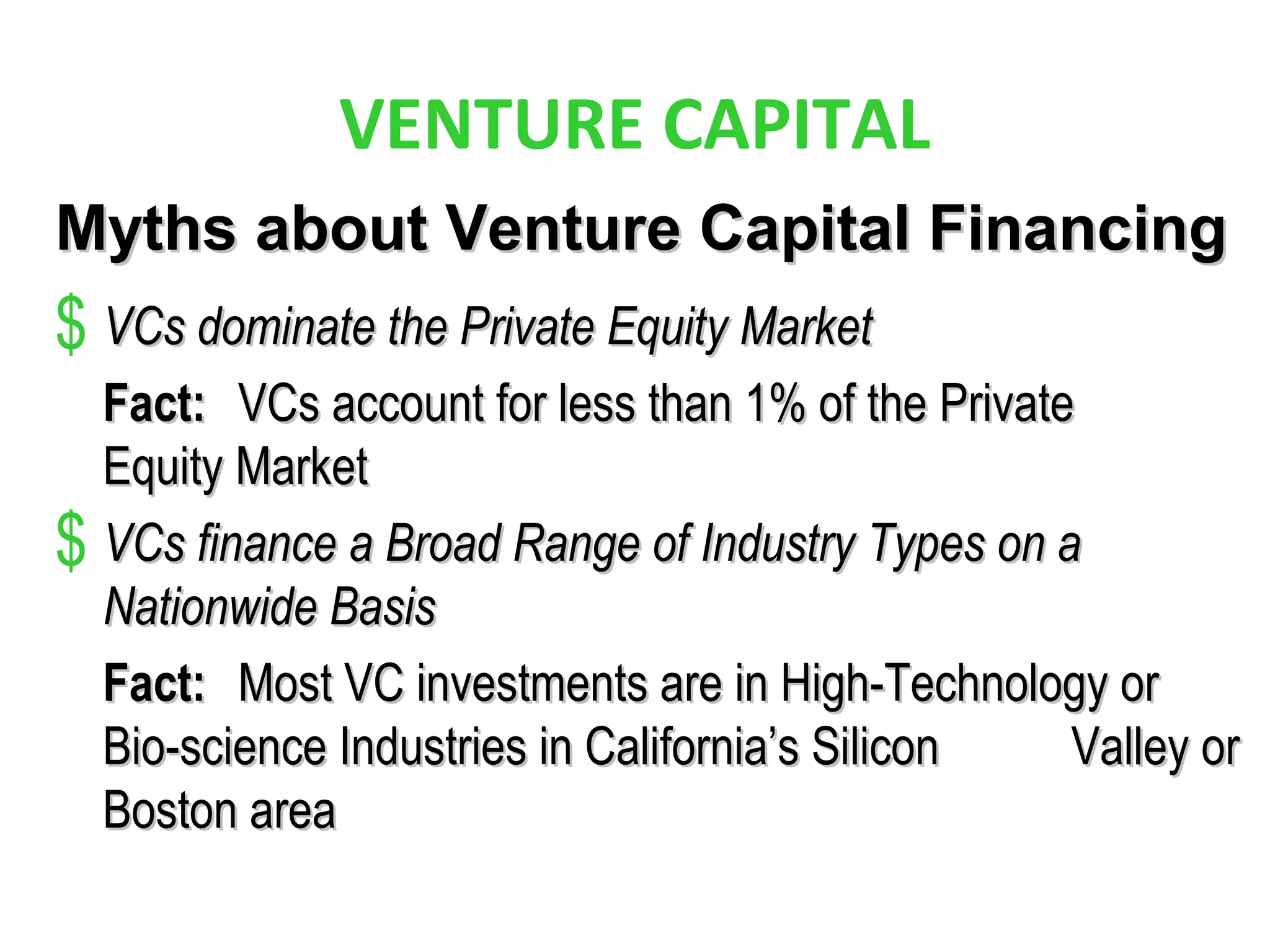 VENTURE CAPITAL
Myths about Venture Capital FinancingMyths about Venture Capital Financing
$ VCs dominate the Private Equity MarketVCs dominate the Private Equity Market
Fact:Fact: VCs account for less than 1% of the PrivateVCs account for less than 1% of the Private
Equity MarketEquity Market
$ VCs finance a Broad Range of Industry Types on aVCs finance a Broad Range of Industry Types on a
Nationwide BasisNationwide Basis
Fact:Fact: Most VC investments are in High-Technology orMost VC investments are in High-Technology or
Bio-science Industries in California’s SiliconBio-science Industries in California’s Silicon Valley orValley or
Boston areaBoston area
 