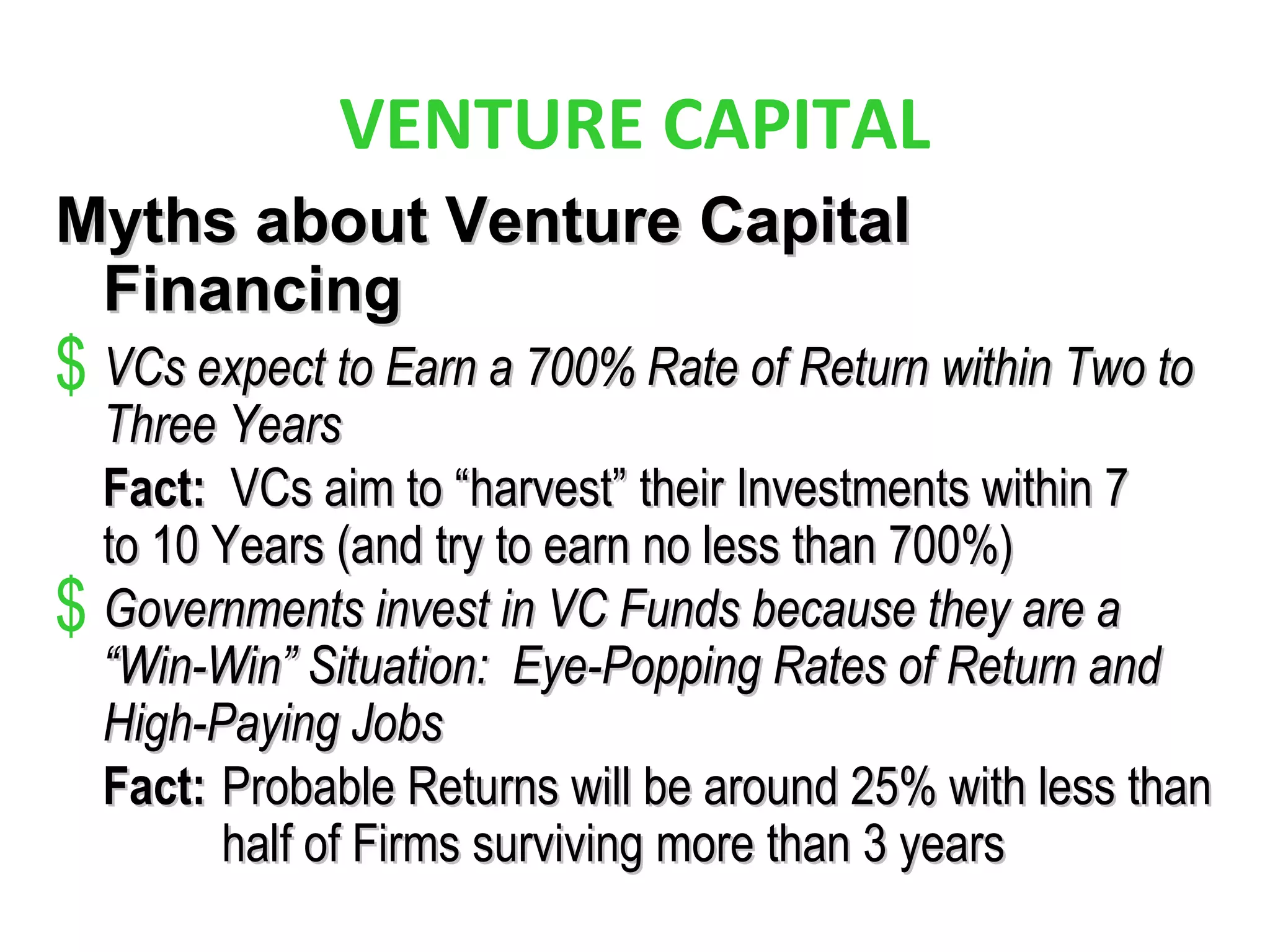 VENTURE CAPITAL
Myths about Venture CapitalMyths about Venture Capital
FinancingFinancing
$ VCs expect to Earn a 700% Rate of Return within Two toVCs expect to Earn a 700% Rate of Return within Two to
Three YearsThree Years
Fact:Fact: VCs aim to “harvest” their Investments within 7VCs aim to “harvest” their Investments within 7
to 10 Years (and try to earn no less than 700%)to 10 Years (and try to earn no less than 700%)
$ Governments invest in VC Funds because they are aGovernments invest in VC Funds because they are a
“Win-Win” Situation: Eye-Popping Rates of Return and“Win-Win” Situation: Eye-Popping Rates of Return and
High-Paying JobsHigh-Paying Jobs
Fact:Fact: Probable Returns will be around 25% with less thanProbable Returns will be around 25% with less than
half of Firms surviving more than 3 yearshalf of Firms surviving more than 3 years
 