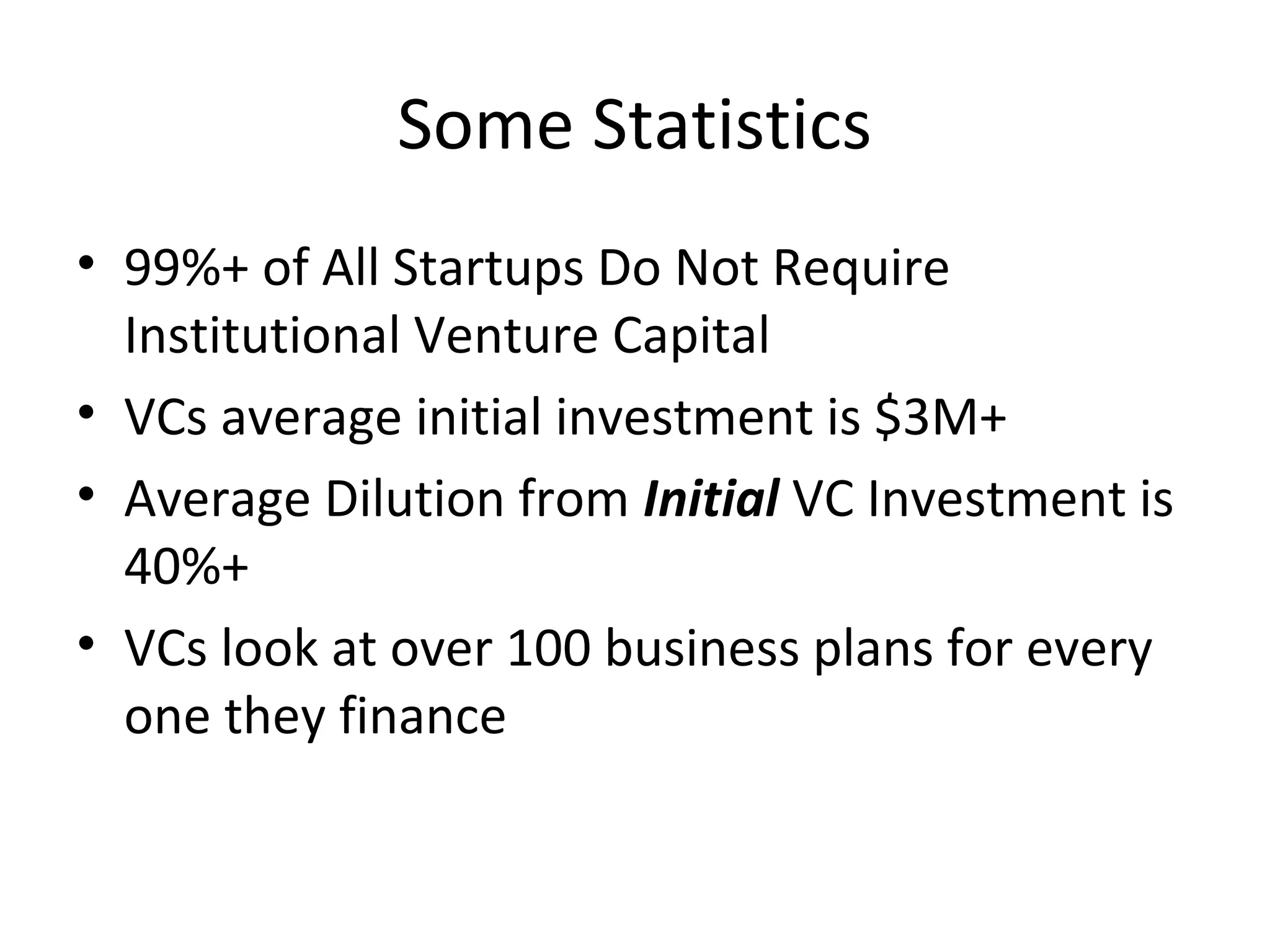 Some Statistics
• 99%+ of All Startups Do Not Require
Institutional Venture Capital
• VCs average initial investment is $3M+
• Average Dilution from Initial VC Investment is
40%+
• VCs look at over 100 business plans for every
one they finance
 