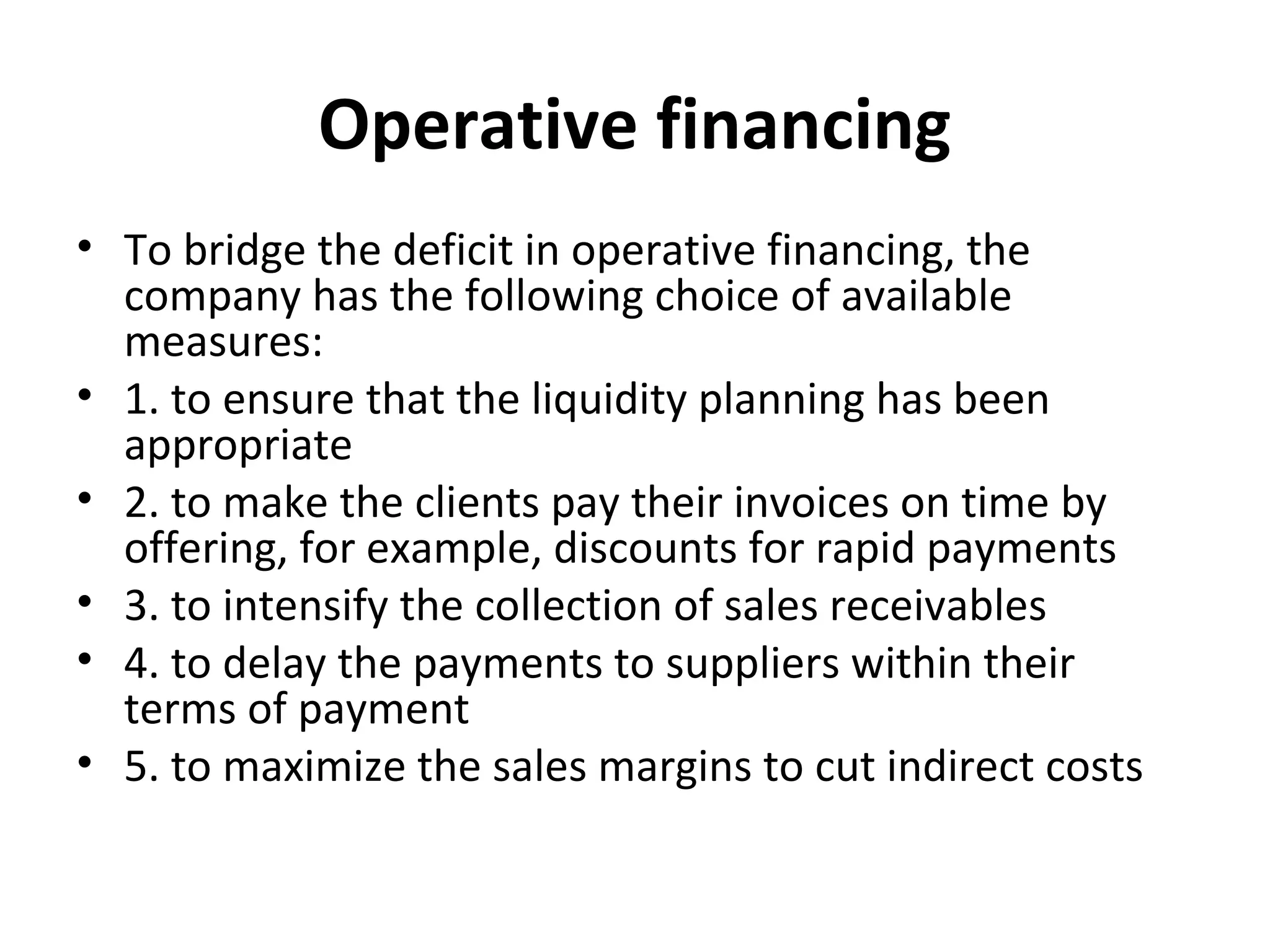 Operative financing
• To bridge the deficit in operative financing, the
company has the following choice of available
measures:
• 1. to ensure that the liquidity planning has been
appropriate
• 2. to make the clients pay their invoices on time by
offering, for example, discounts for rapid payments
• 3. to intensify the collection of sales receivables
• 4. to delay the payments to suppliers within their
terms of payment
• 5. to maximize the sales margins to cut indirect costs
 