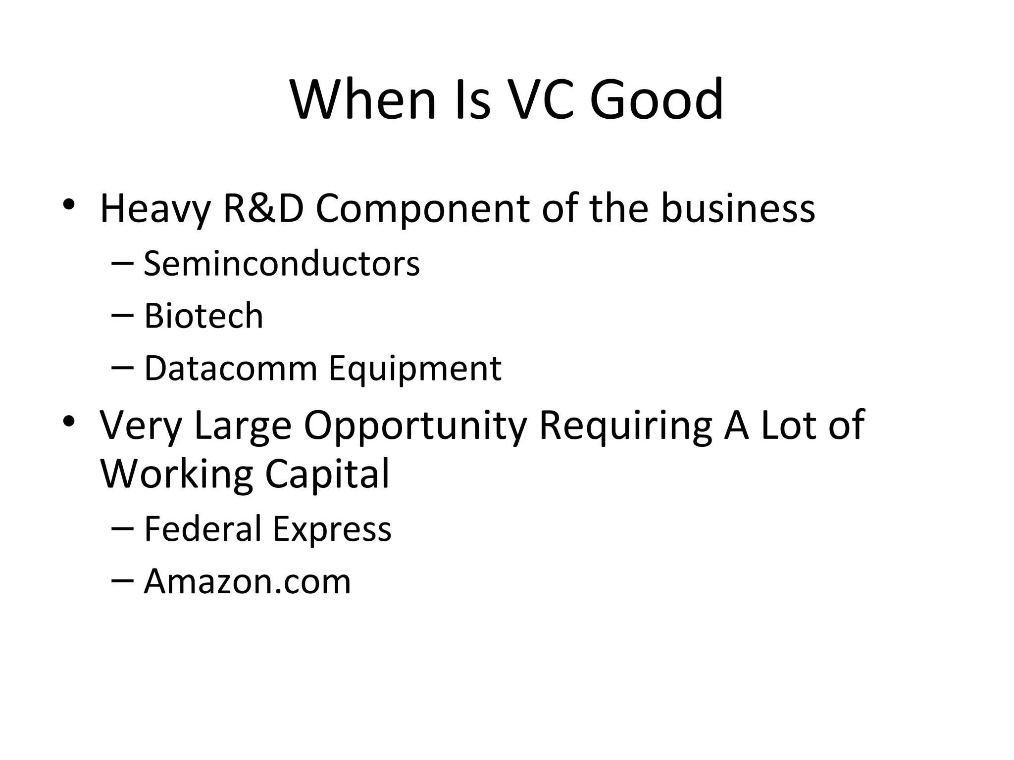 When Is VC Good
• Heavy R&D Component of the business
– Seminconductors
– Biotech
– Datacomm Equipment
• Very Large Opportunity Requiring A Lot of
Working Capital
– Federal Express
– Amazon.com
 