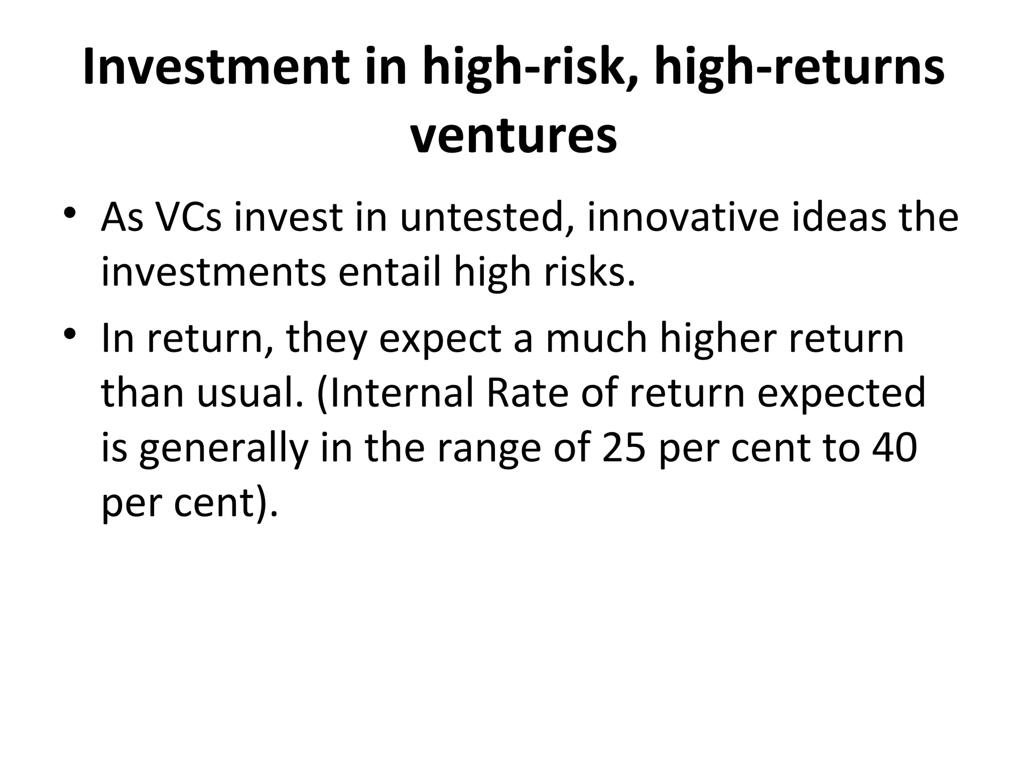 Investment in high-risk, high-returns
ventures
• As VCs invest in untested, innovative ideas the
investments entail high risks.
• In return, they expect a much higher return
than usual. (Internal Rate of return expected
is generally in the range of 25 per cent to 40
per cent).
 