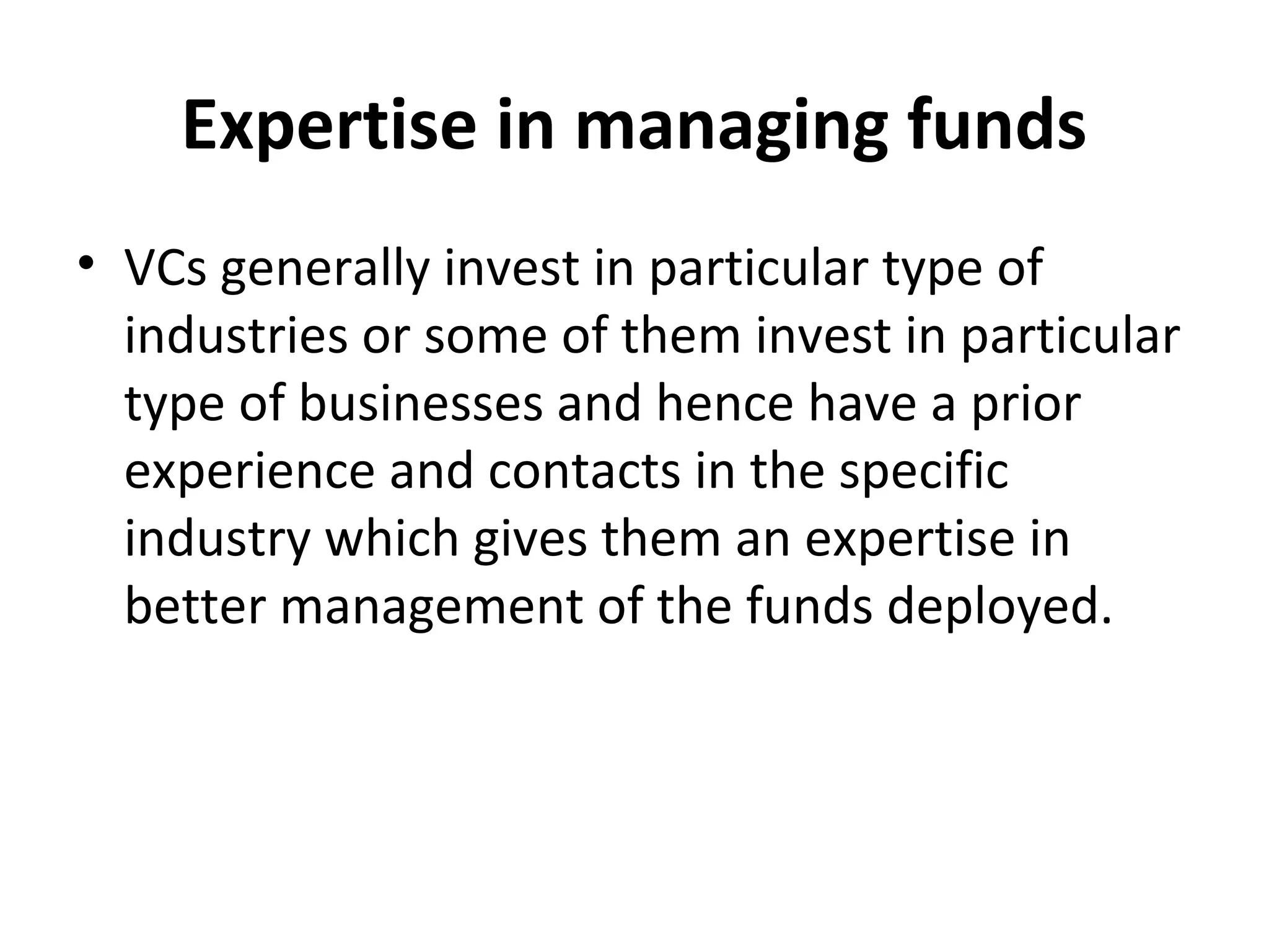 Expertise in managing funds
• VCs generally invest in particular type of
industries or some of them invest in particular
type of businesses and hence have a prior
experience and contacts in the specific
industry which gives them an expertise in
better management of the funds deployed.
 