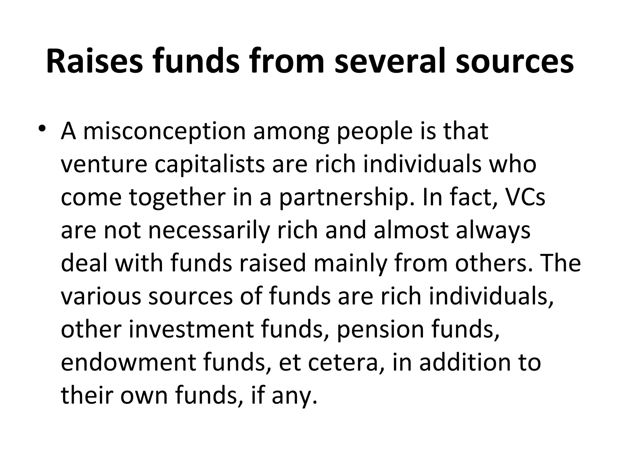 Raises funds from several sources
• A misconception among people is that
venture capitalists are rich individuals who
come together in a partnership. In fact, VCs
are not necessarily rich and almost always
deal with funds raised mainly from others. The
various sources of funds are rich individuals,
other investment funds, pension funds,
endowment funds, et cetera, in addition to
their own funds, if any.
 
