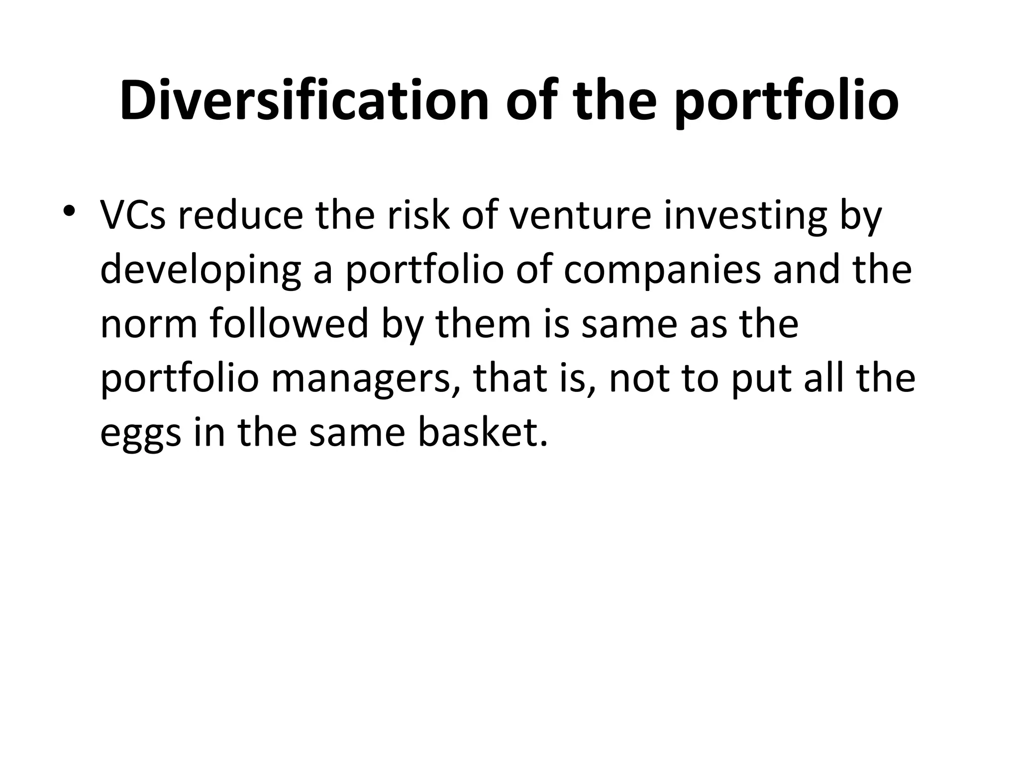 Diversification of the portfolio
• VCs reduce the risk of venture investing by
developing a portfolio of companies and the
norm followed by them is same as the
portfolio managers, that is, not to put all the
eggs in the same basket.
 