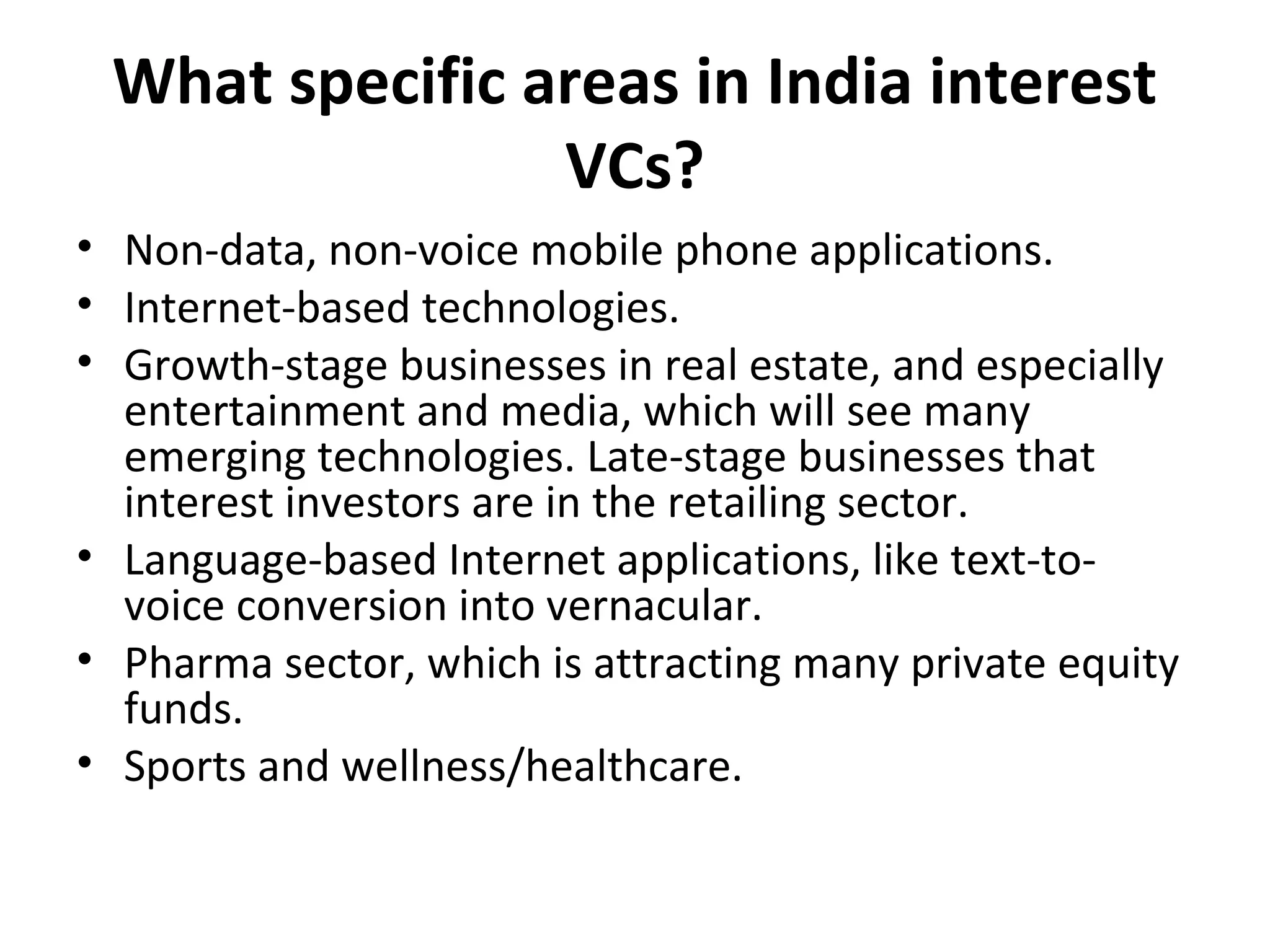 What specific areas in India interest
VCs?
• Non-data, non-voice mobile phone applications.
• Internet-based technologies.
• Growth-stage businesses in real estate, and especially
entertainment and media, which will see many
emerging technologies. Late-stage businesses that
interest investors are in the retailing sector.
• Language-based Internet applications, like text-to-
voice conversion into vernacular.
• Pharma sector, which is attracting many private equity
funds.
• Sports and wellness/healthcare.
 