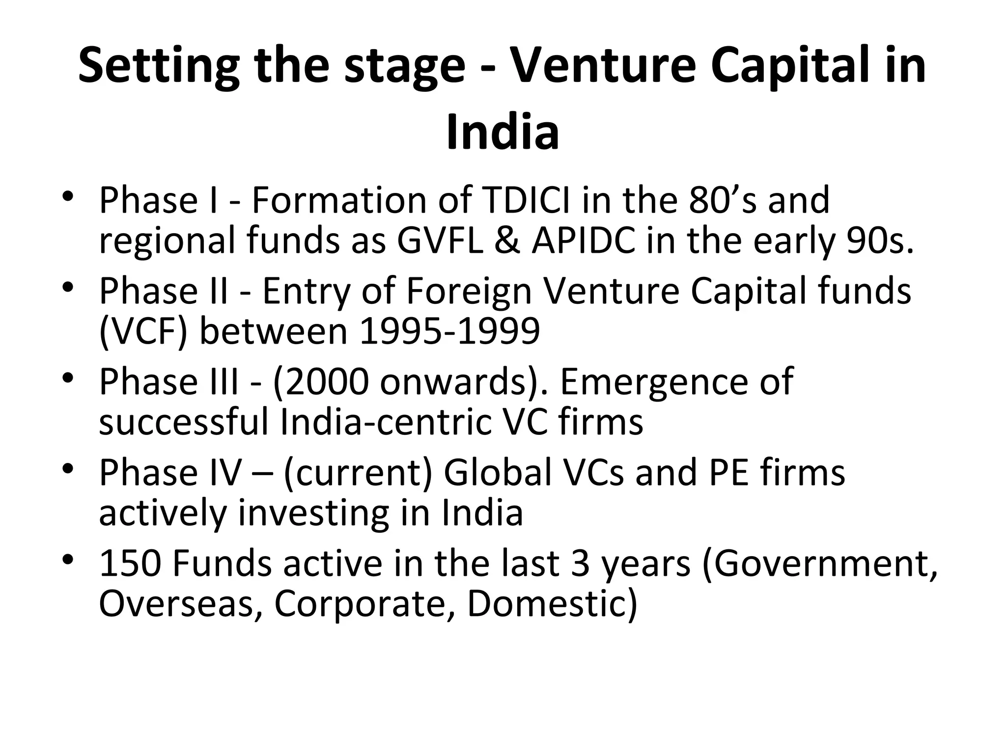 Setting the stage - Venture Capital in
India
• Phase I - Formation of TDICI in the 80’s and
regional funds as GVFL & APIDC in the early 90s.
• Phase II - Entry of Foreign Venture Capital funds
(VCF) between 1995-1999
• Phase III - (2000 onwards). Emergence of
successful India-centric VC firms
• Phase IV – (current) Global VCs and PE firms
actively investing in India
• 150 Funds active in the last 3 years (Government,
Overseas, Corporate, Domestic)
 