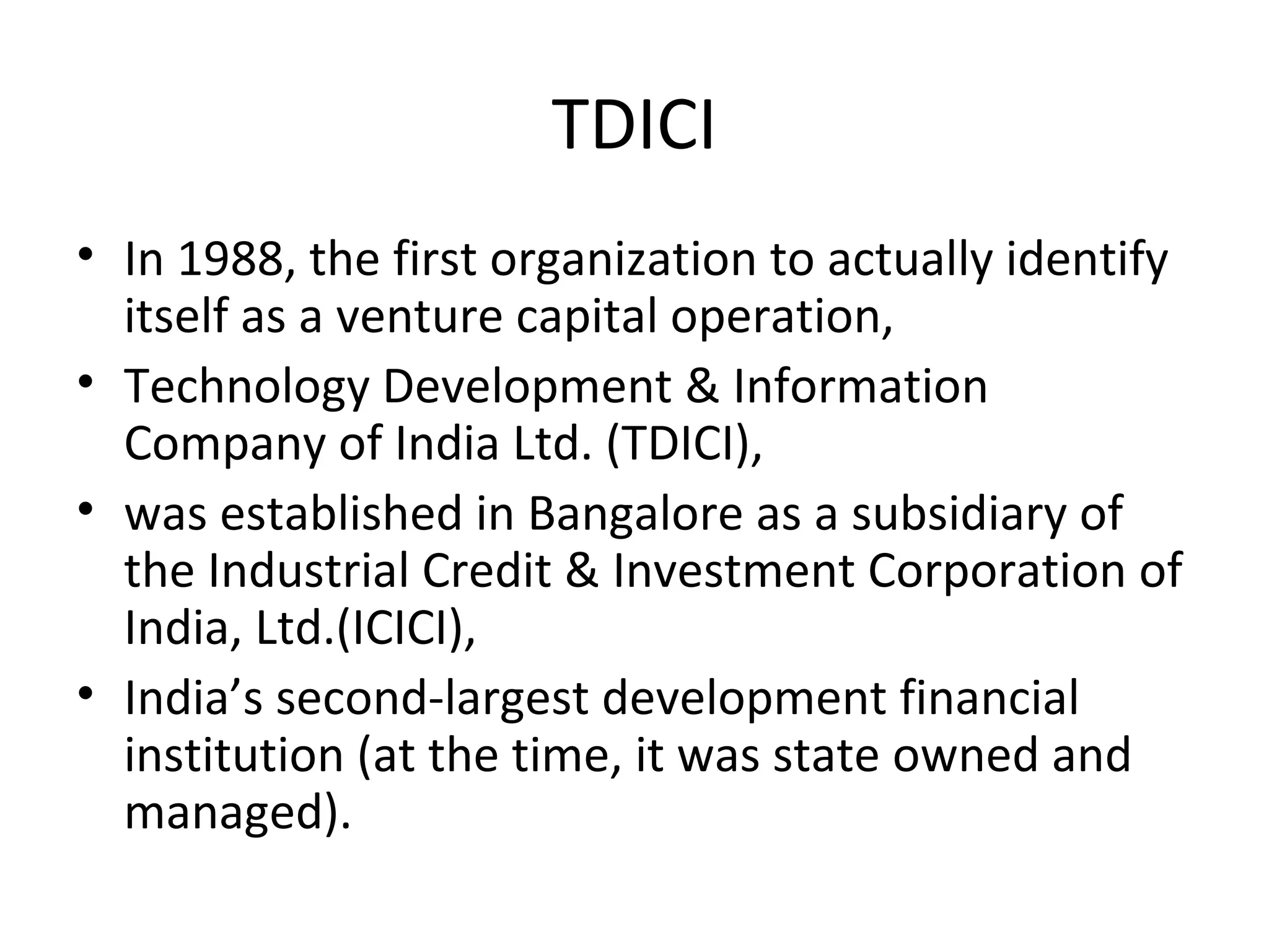TDICI
• In 1988, the first organization to actually identify
itself as a venture capital operation,
• Technology Development & Information
Company of India Ltd. (TDICI),
• was established in Bangalore as a subsidiary of
the Industrial Credit & Investment Corporation of
India, Ltd.(ICICI),
• India’s second-largest development financial
institution (at the time, it was state owned and
managed).
 