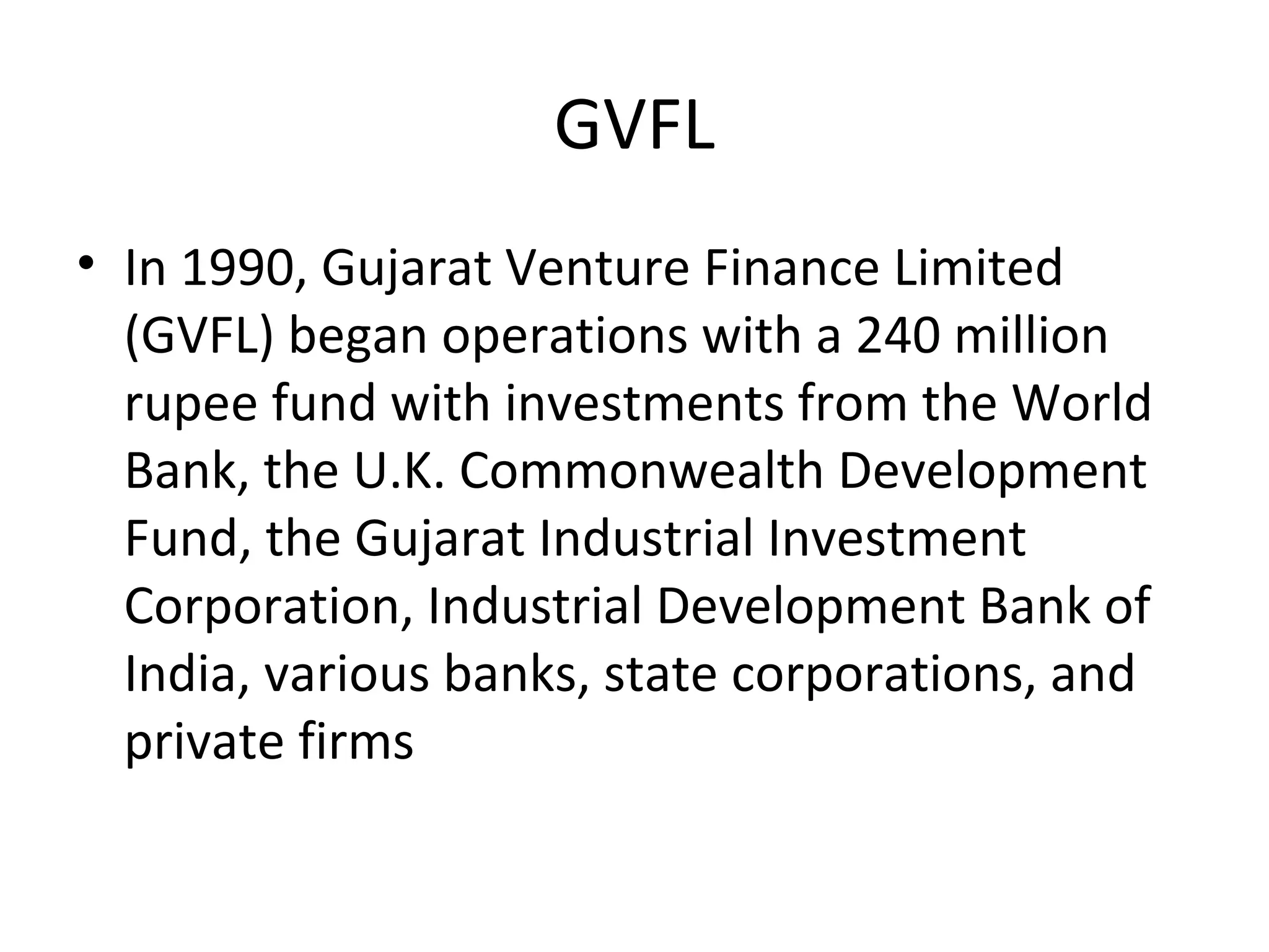 GVFL
• In 1990, Gujarat Venture Finance Limited
(GVFL) began operations with a 240 million
rupee fund with investments from the World
Bank, the U.K. Commonwealth Development
Fund, the Gujarat Industrial Investment
Corporation, Industrial Development Bank of
India, various banks, state corporations, and
private firms
 