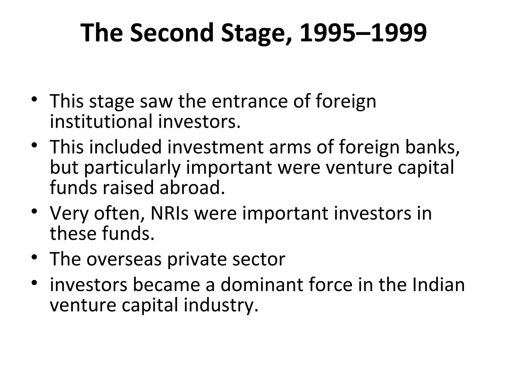 The Second Stage, 1995–1999
• This stage saw the entrance of foreign
institutional investors.
• This included investment arms of foreign banks,
but particularly important were venture capital
funds raised abroad.
• Very often, NRIs were important investors in
these funds.
• The overseas private sector
• investors became a dominant force in the Indian
venture capital industry.
 
