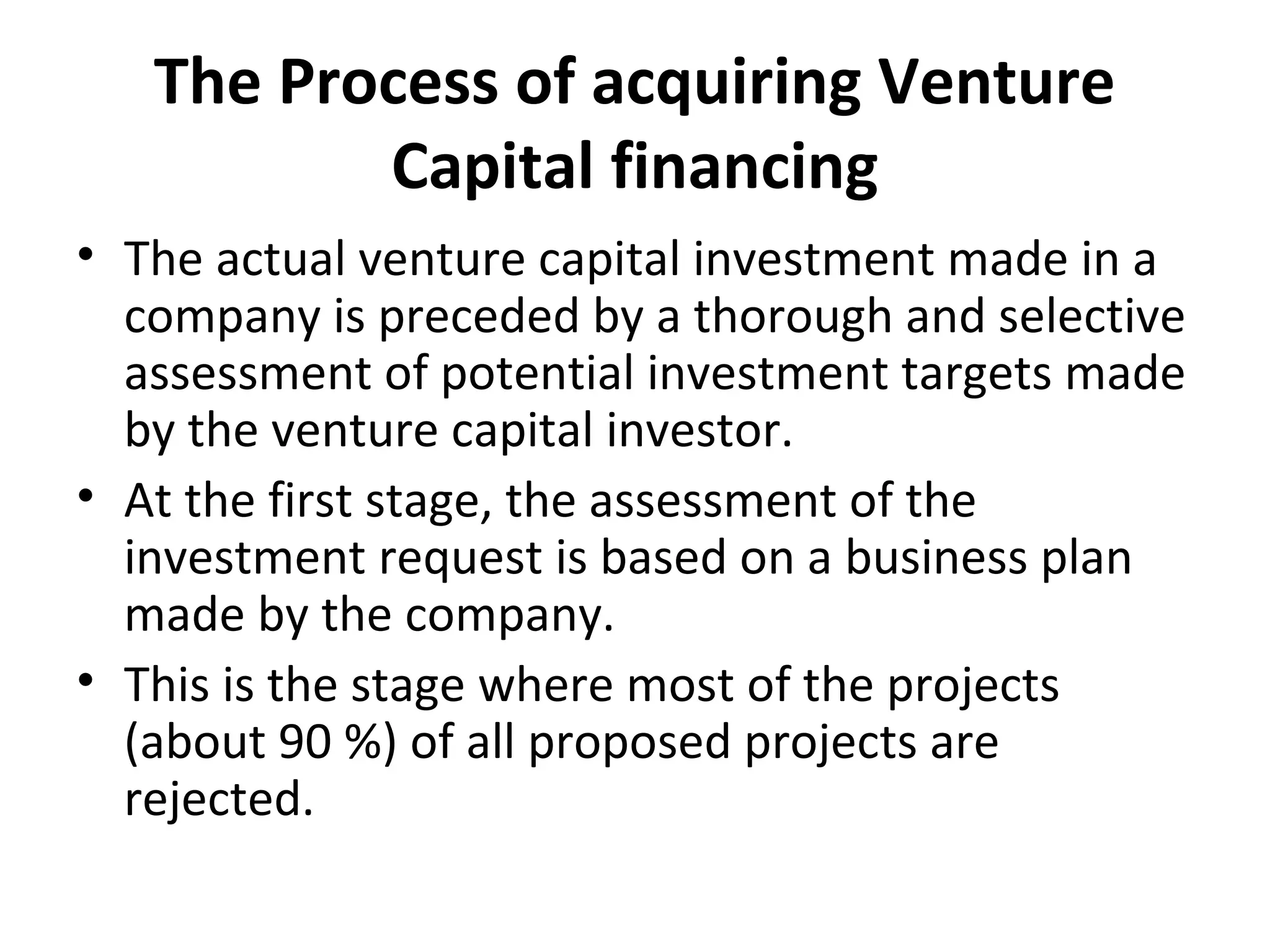The Process of acquiring Venture
Capital financing
• The actual venture capital investment made in a
company is preceded by a thorough and selective
assessment of potential investment targets made
by the venture capital investor.
• At the first stage, the assessment of the
investment request is based on a business plan
made by the company.
• This is the stage where most of the projects
(about 90 %) of all proposed projects are
rejected.
 