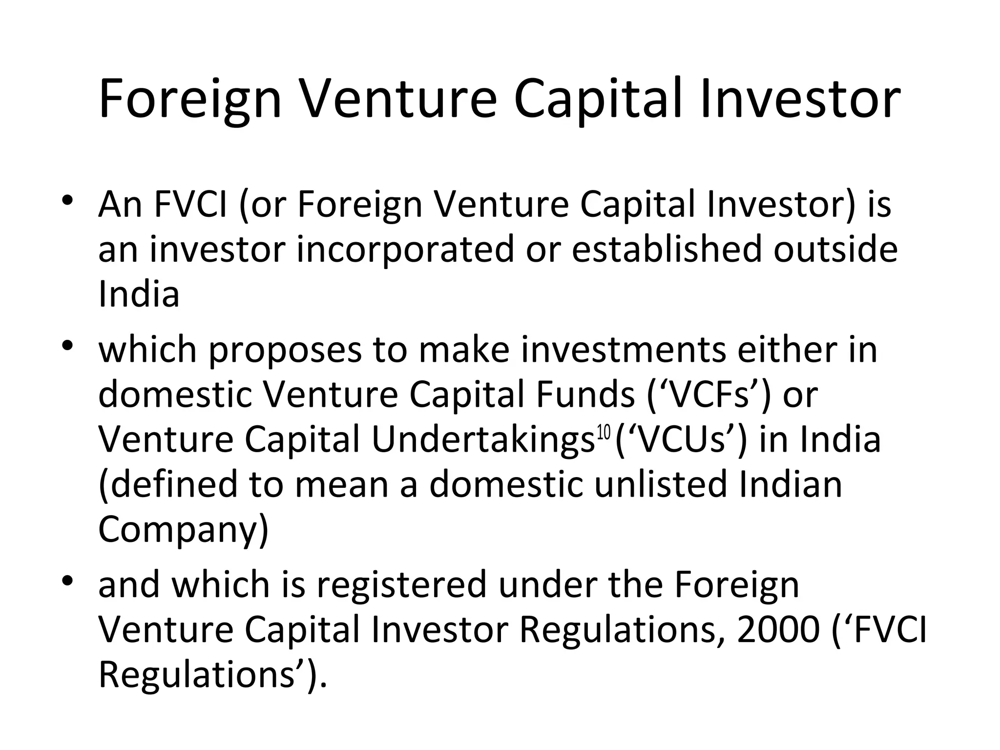 Foreign Venture Capital Investor
• An FVCI (or Foreign Venture Capital Investor) is
an investor incorporated or established outside
India
• which proposes to make investments either in
domestic Venture Capital Funds (‘VCFs’) or
Venture Capital Undertakings10
(‘VCUs’) in India
(defined to mean a domestic unlisted Indian
Company)
• and which is registered under the Foreign
Venture Capital Investor Regulations, 2000 (‘FVCI
Regulations’).
 