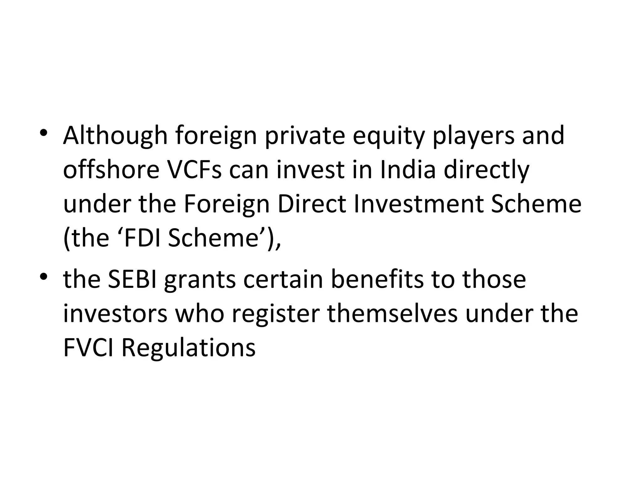 • Although foreign private equity players and
offshore VCFs can invest in India directly
under the Foreign Direct Investment Scheme
(the ‘FDI Scheme’),
• the SEBI grants certain benefits to those
investors who register themselves under the
FVCI Regulations
 