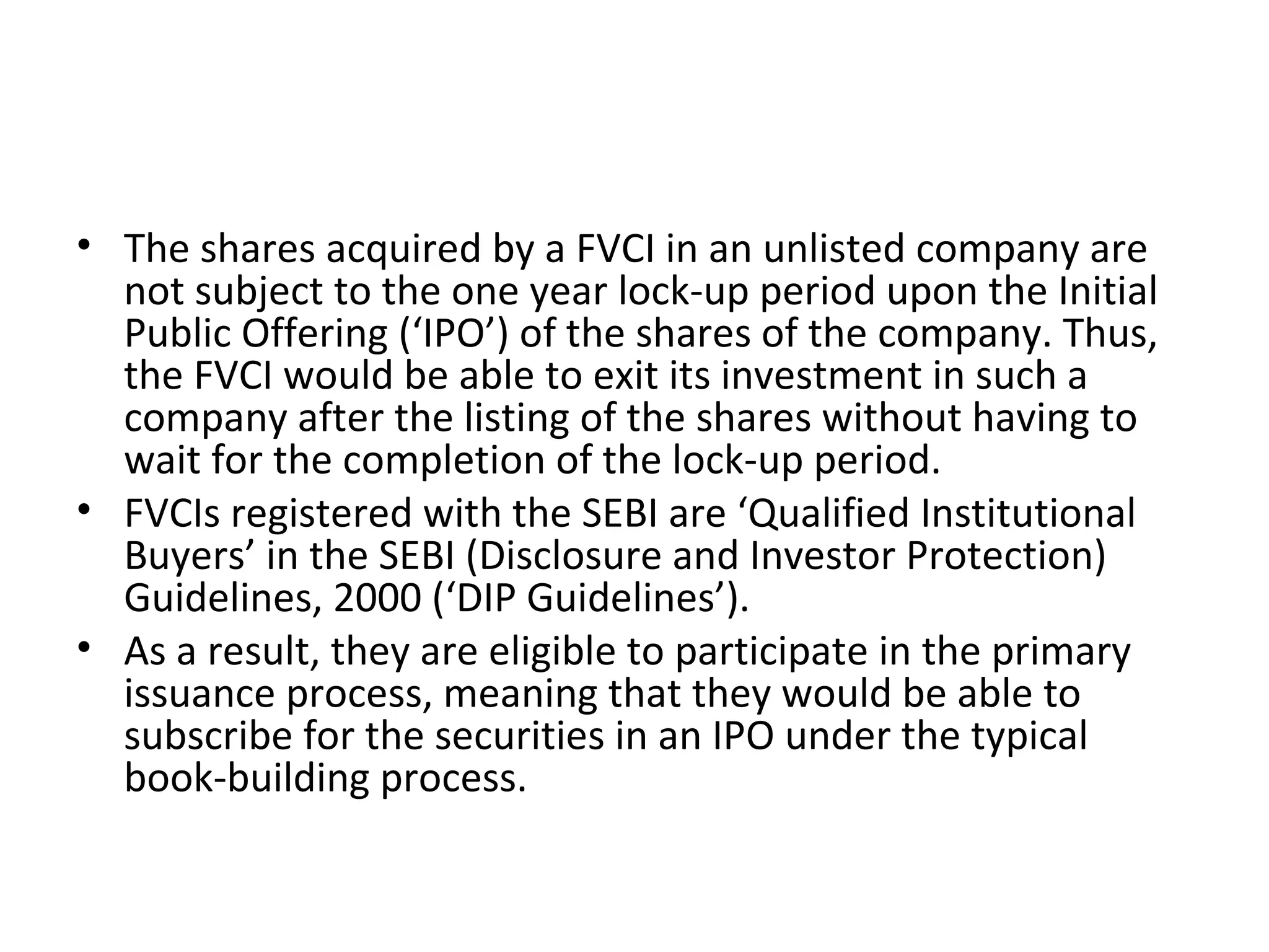 • The shares acquired by a FVCI in an unlisted company are
not subject to the one year lock-up period upon the Initial
Public Offering (‘IPO’) of the shares of the company. Thus,
the FVCI would be able to exit its investment in such a
company after the listing of the shares without having to
wait for the completion of the lock-up period.
• FVCIs registered with the SEBI are ‘Qualified Institutional
Buyers’ in the SEBI (Disclosure and Investor Protection)
Guidelines, 2000 (‘DIP Guidelines’).
• As a result, they are eligible to participate in the primary
issuance process, meaning that they would be able to
subscribe for the securities in an IPO under the typical
book-building process.
 
