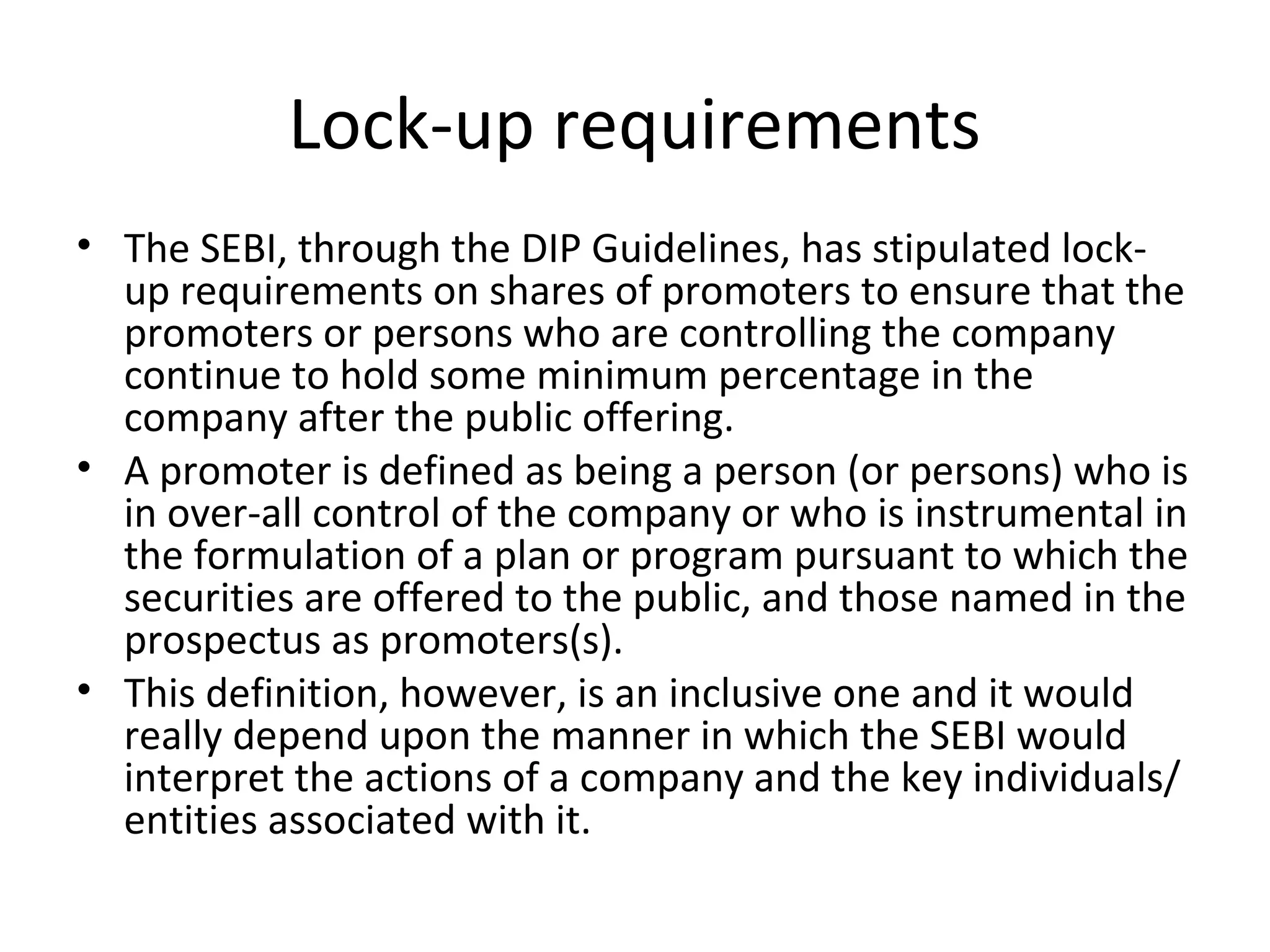 Lock-up requirements
• The SEBI, through the DIP Guidelines, has stipulated lock-
up requirements on shares of promoters to ensure that the
promoters or persons who are controlling the company
continue to hold some minimum percentage in the
company after the public offering.
• A promoter is defined as being a person (or persons) who is
in over-all control of the company or who is instrumental in
the formulation of a plan or program pursuant to which the
securities are offered to the public, and those named in the
prospectus as promoters(s).
• This definition, however, is an inclusive one and it would
really depend upon the manner in which the SEBI would
interpret the actions of a company and the key individuals/
entities associated with it.
 