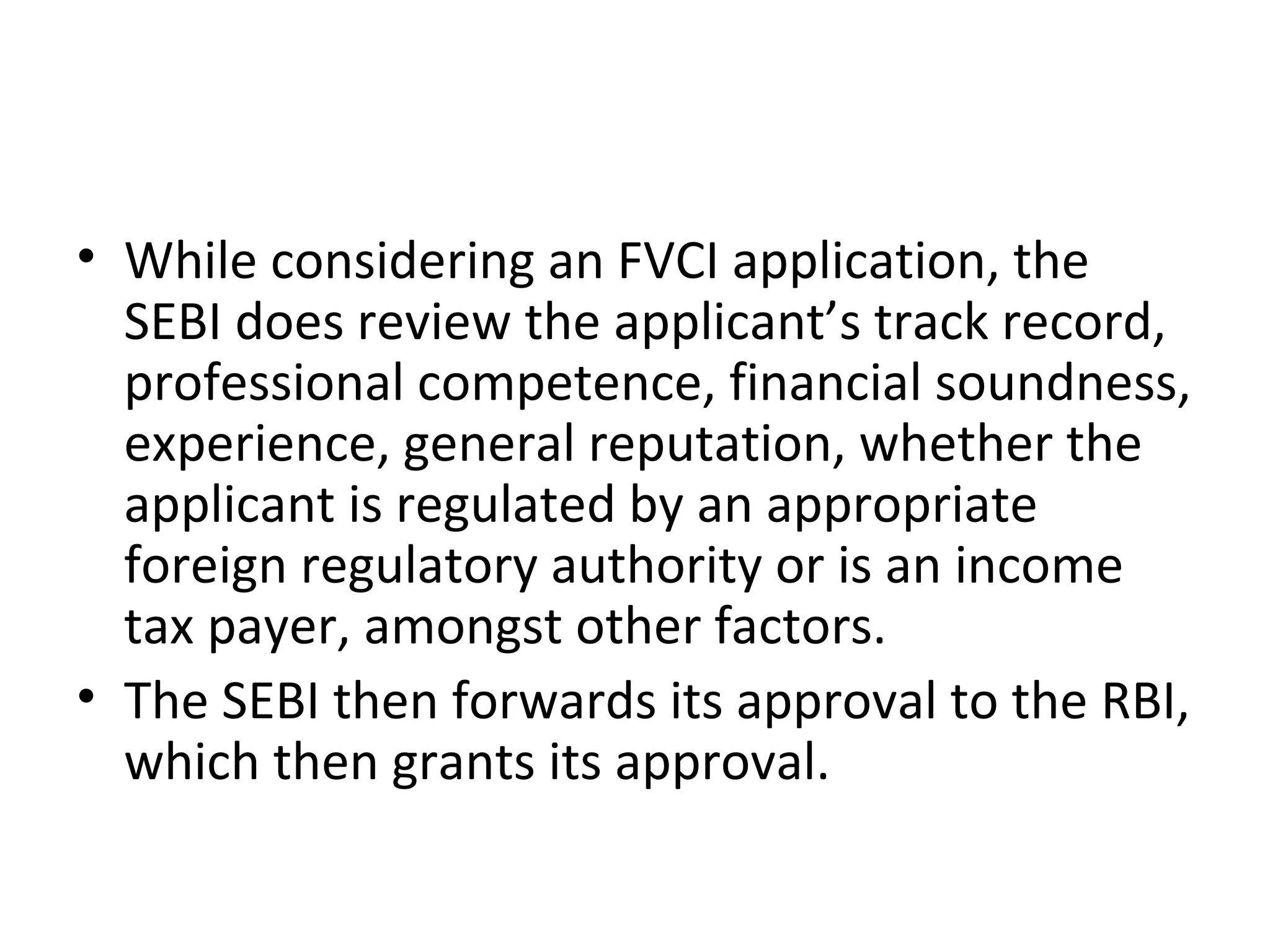• While considering an FVCI application, the
SEBI does review the applicant’s track record,
professional competence, financial soundness,
experience, general reputation, whether the
applicant is regulated by an appropriate
foreign regulatory authority or is an income
tax payer, amongst other factors.
• The SEBI then forwards its approval to the RBI,
which then grants its approval.
 