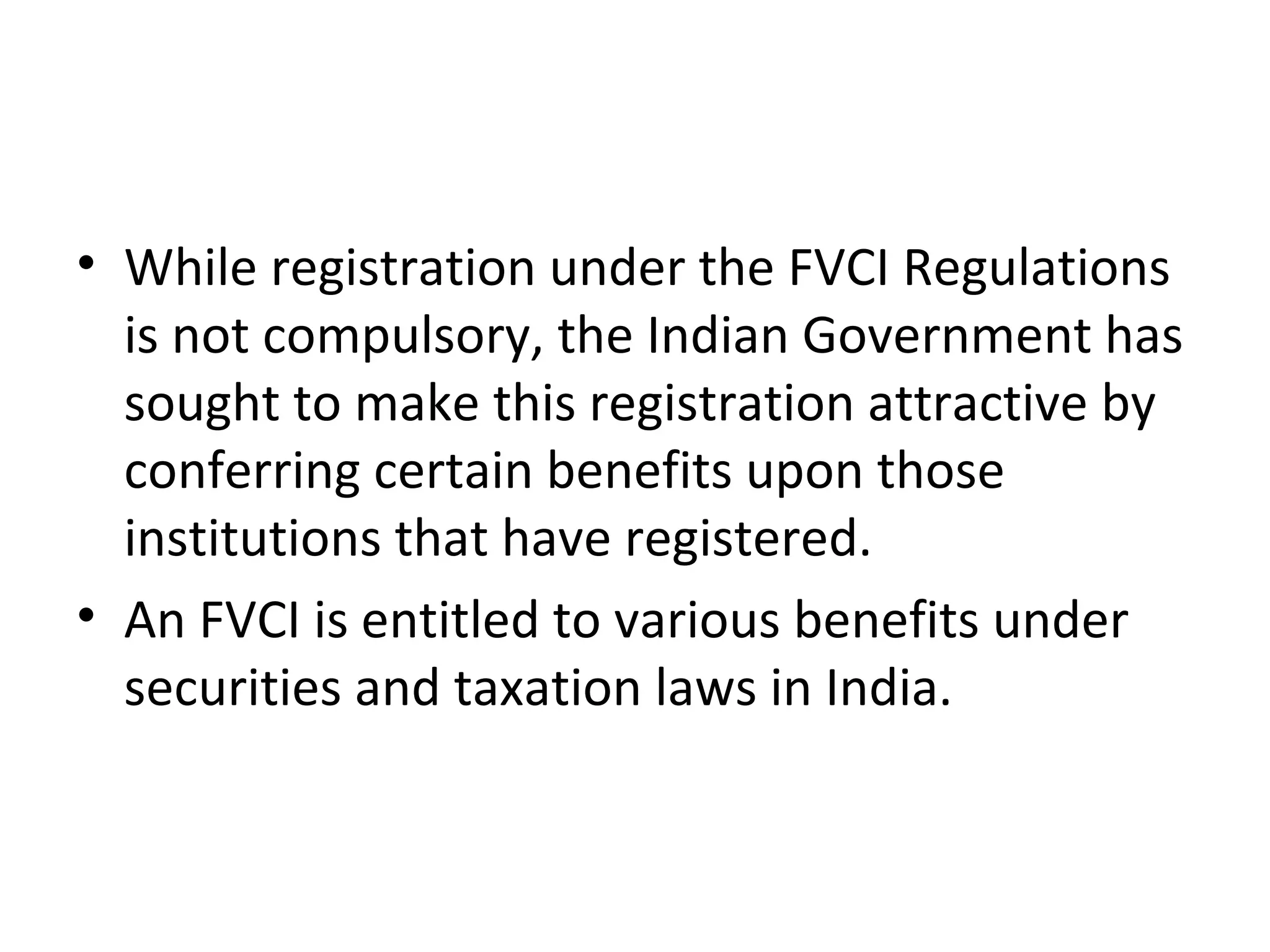 • While registration under the FVCI Regulations
is not compulsory, the Indian Government has
sought to make this registration attractive by
conferring certain benefits upon those
institutions that have registered.
• An FVCI is entitled to various benefits under
securities and taxation laws in India.
 