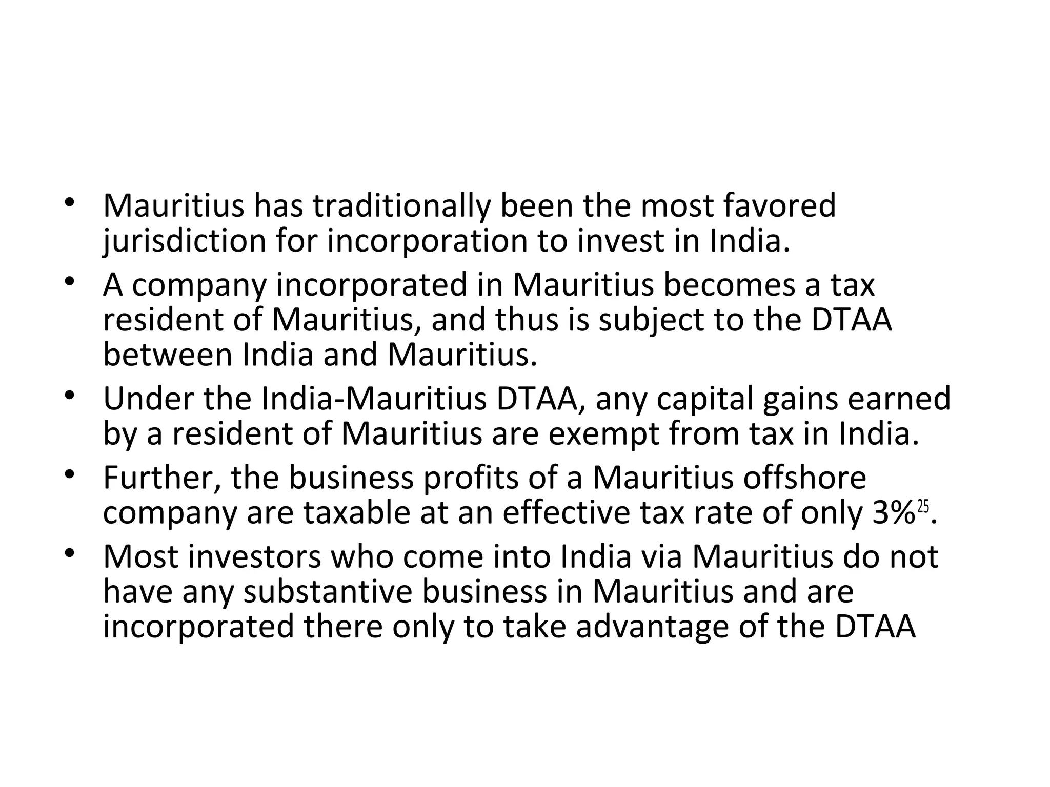 • Mauritius has traditionally been the most favored
jurisdiction for incorporation to invest in India.
• A company incorporated in Mauritius becomes a tax
resident of Mauritius, and thus is subject to the DTAA
between India and Mauritius.
• Under the India-Mauritius DTAA, any capital gains earned
by a resident of Mauritius are exempt from tax in India.
• Further, the business profits of a Mauritius offshore
company are taxable at an effective tax rate of only 3%25
.
• Most investors who come into India via Mauritius do not
have any substantive business in Mauritius and are
incorporated there only to take advantage of the DTAA
 