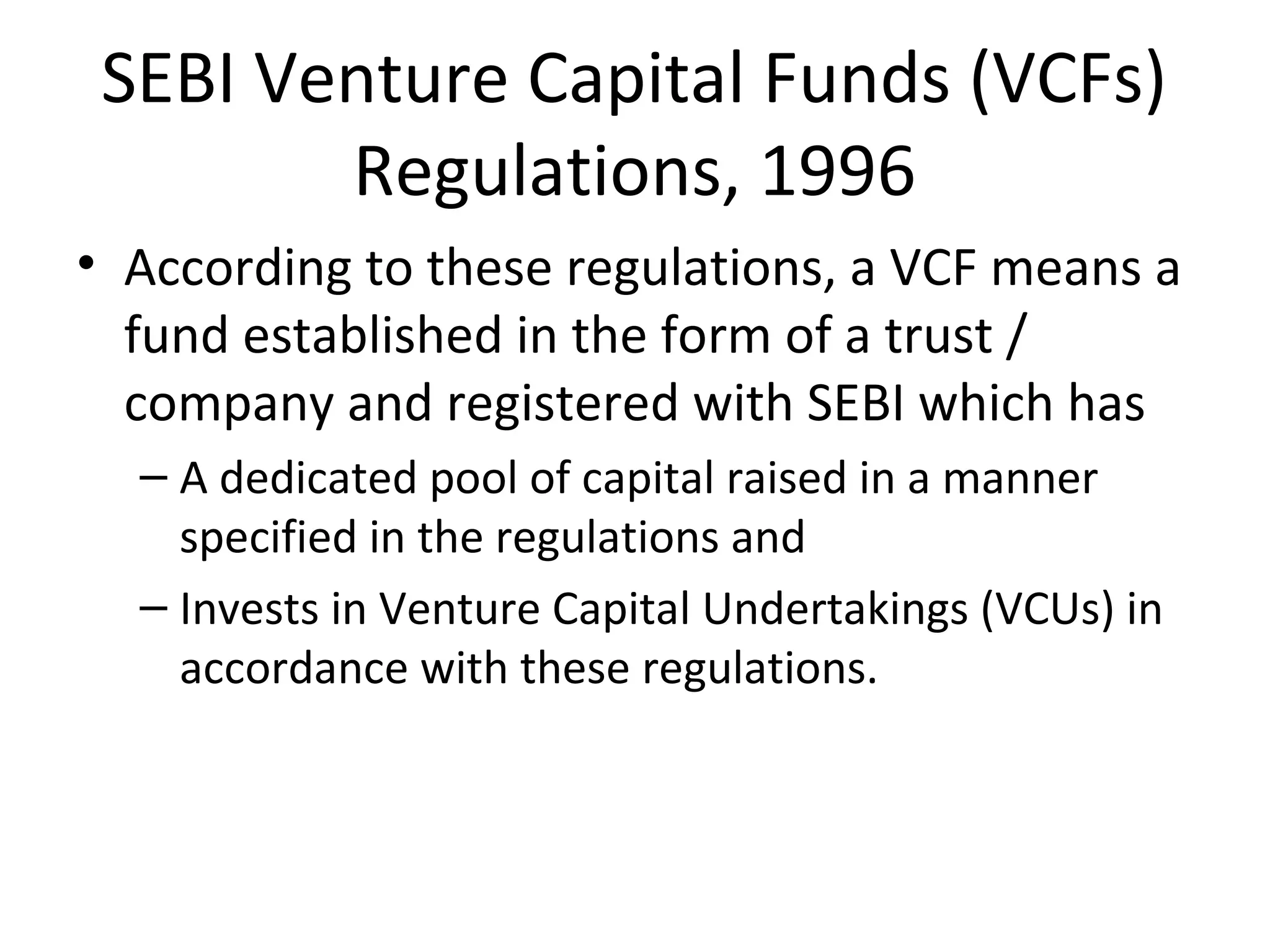 SEBI Venture Capital Funds (VCFs)
Regulations, 1996
• According to these regulations, a VCF means a
fund established in the form of a trust /
company and registered with SEBI which has
– A dedicated pool of capital raised in a manner
specified in the regulations and
– Invests in Venture Capital Undertakings (VCUs) in
accordance with these regulations.
 