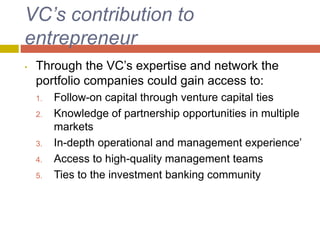 VC’s contribution to
entrepreneur
• Through the VC’s expertise and network the
portfolio companies could gain access to:
1. Follow-on capital through venture capital ties
2. Knowledge of partnership opportunities in multiple
markets
3. In-depth operational and management experience’
4. Access to high-quality management teams
5. Ties to the investment banking community
 