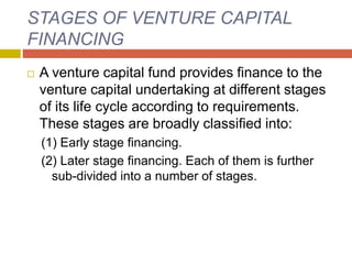 STAGES OF VENTURE CAPITAL
FINANCING
 A venture capital fund provides finance to the
venture capital undertaking at different stages
of its life cycle according to requirements.
These stages are broadly classified into:
(1) Early stage financing.
(2) Later stage financing. Each of them is further
sub-divided into a number of stages.
 