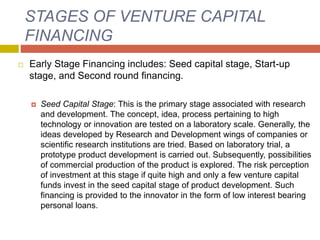 STAGES OF VENTURE CAPITAL
FINANCING
 Early Stage Financing includes: Seed capital stage, Start-up
stage, and Second round financing.
 Seed Capital Stage: This is the primary stage associated with research
and development. The concept, idea, process pertaining to high
technology or innovation are tested on a laboratory scale. Generally, the
ideas developed by Research and Development wings of companies or
scientific research institutions are tried. Based on laboratory trial, a
prototype product development is carried out. Subsequently, possibilities
of commercial production of the product is explored. The risk perception
of investment at this stage if quite high and only a few venture capital
funds invest in the seed capital stage of product development. Such
financing is provided to the innovator in the form of low interest bearing
personal loans.
 