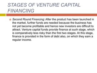 STAGES OF VENTURE CAPITAL
FINANCING
 Second Round Financing: After the product has been launched in
the market, further funds are needed because the business has
not yet become profitable and hence new investors are difficult to
attract. Venture capital funds provide finance at such stage, which
is comparatively less risky than the first two stages. At this stage,
finance is provided in the form of debt also, on which they earn a
regular income.
 