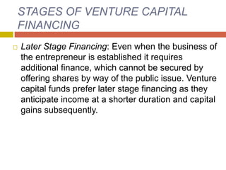 STAGES OF VENTURE CAPITAL
FINANCING
 Later Stage Financing: Even when the business of
the entrepreneur is established it requires
additional finance, which cannot be secured by
offering shares by way of the public issue. Venture
capital funds prefer later stage financing as they
anticipate income at a shorter duration and capital
gains subsequently.
 