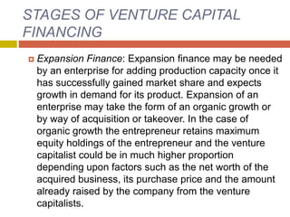 STAGES OF VENTURE CAPITAL
FINANCING
 Expansion Finance: Expansion finance may be needed
by an enterprise for adding production capacity once it
has successfully gained market share and expects
growth in demand for its product. Expansion of an
enterprise may take the form of an organic growth or
by way of acquisition or takeover. In the case of
organic growth the entrepreneur retains maximum
equity holdings of the entrepreneur and the venture
capitalist could be in much higher proportion
depending upon factors such as the net worth of the
acquired business, its purchase price and the amount
already raised by the company from the venture
capitalists.
 