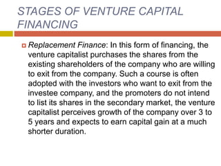 STAGES OF VENTURE CAPITAL
FINANCING
 Replacement Finance: In this form of financing, the
venture capitalist purchases the shares from the
existing shareholders of the company who are willing
to exit from the company. Such a course is often
adopted with the investors who want to exit from the
investee company, and the promoters do not intend
to list its shares in the secondary market, the venture
capitalist perceives growth of the company over 3 to
5 years and expects to earn capital gain at a much
shorter duration.
 