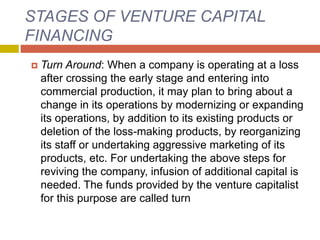 STAGES OF VENTURE CAPITAL
FINANCING
 Turn Around: When a company is operating at a loss
after crossing the early stage and entering into
commercial production, it may plan to bring about a
change in its operations by modernizing or expanding
its operations, by addition to its existing products or
deletion of the loss-making products, by reorganizing
its staff or undertaking aggressive marketing of its
products, etc. For undertaking the above steps for
reviving the company, infusion of additional capital is
needed. The funds provided by the venture capitalist
for this purpose are called turn
 